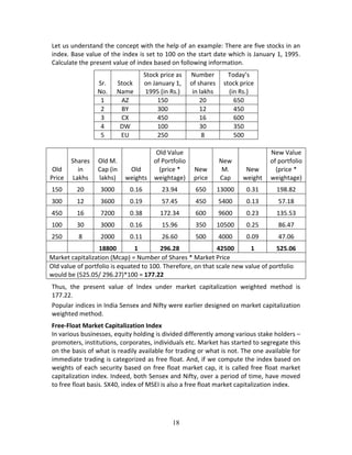 18
Let us understand the concept with the help of an example: There are five stocks in an 
index. Base value of the index is set to 100 on the start date which is January 1, 1995. 
Calculate the present value of index based on following information.  
Sr. 
No. 
Stock 
Name 
Stock price as 
on January 1, 
1995 (in Rs.) 
Number 
of shares 
in lakhs 
Today’s 
stock price 
(in Rs.) 
1  AZ  150  20  650 
2  BY  300  12  450 
3  CX  450  16  600 
4  DW  100  30  350 
5  EU  250  8  500 
 
Old 
Price 
Shares 
in 
Lakhs 
Old M. 
Cap (in 
lakhs) 
Old 
weights
Old Value 
of Portfolio 
(price * 
weightage) 
New 
price 
New 
M. 
Cap 
New 
weight 
New Value 
of portfolio 
(price * 
weightage) 
150  20  3000  0.16  23.94  650  13000  0.31  198.82 
300  12  3600  0.19  57.45  450  5400  0.13  57.18 
450  16  7200  0.38  172.34  600  9600  0.23  135.53 
100  30  3000  0.16  15.96  350  10500  0.25  86.47 
250  8  2000  0.11  26.60  500  4000  0.09  47.06 
    18800  1  296.28    42500  1  525.06 
Market capitalization (Mcap) = Number of Shares * Market Price 
Old value of portfolio is equated to 100. Therefore, on that scale new value of portfolio 
would be (525.05/ 296.27)*100 = 177.22 
Thus,  the  present  value  of  Index  under  market  capitalization  weighted  method  is 
177.22.  
Popular indices in India Sensex and Nifty were earlier designed on market capitalization 
weighted method. 
Free‐Float Market Capitalization Index 
In various businesses, equity holding is divided differently among various stake holders – 
promoters, institutions, corporates, individuals etc. Market has started to segregate this 
on the basis of what is readily available for trading or what is not. The one available for 
immediate trading is categorized as free float. And, if we compute the index based on 
weights of each security based on free float market cap, it is called free float market 
capitalization index. Indeed, both Sensex and Nifty, over a period of time, have moved 
to free float basis. SX40, index of MSEI is also a free float market capitalization index. 
 
 
 
