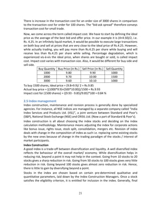 21
There is increase in the transaction cost for an order size of 3000 shares in comparison 
to the transaction cost for order for 100 shares. The “bid‐ask spread” therefore conveys 
transaction cost for small trade. 
Now, we come across the term called impact cost. We have to start by defining the ideal 
price as the average of the best bid and offer price. In our example it is (4+4.50)/2, i.e. 
Rs. 4.25. In an infinitely liquid market, it would be possible to execute large transactions 
on both buy and sell at prices that are very close to the ideal price of Rs.4.25. However, 
while actually trading, you will pay more than Rs.4.25 per share while buying and will 
receive  less  than  Rs.4.25  per  share  while  selling.  Percentage  degradation,  which  is 
experienced vis‐à‐vis the ideal price, when shares are bought or sold, is called impact 
cost. Impact cost varies with transaction size. Also, it would be different for buy side and 
sell side. 
Buy Quantity  Buy Price (in Rs.) Sell Price (in Rs.) Sell Quantity 
1000  9.80  9.90  1000 
2000  9.70  10.00  1500 
3000  9.60  10.10  1000 
To buy 1500 shares, Ideal price = (9.8+9.9)/ 2 = Rs.9.85 
Actual buy price = [(1000*9.9)+(500*10.00)]/1500 = Rs.9.93 
Impact cost for (1500 shares) = {(9.93 ‐ 9.85)/9.85}*100 = 0.84 % 
 
2.5 Index management 
Index construction, maintenance and revision process is generally done by specialized 
agencies. For instance, all NSE indices are managed by a separate company called “India 
Index Services and Products Ltd. (IISL)”, a joint venture between Standard and Poor’s 
(S&P), National Stock Exchange (NSE) and CRISIL Ltd. (Now a part of Standard & Poor’s).  
Index  construction  is  all  about  choosing  the  index  stocks  and  deciding  on  the  index 
calculation methodology. Maintenance means adjusting the index for corporate actions 
like bonus issue, rights issue, stock split, consolidation, mergers etc. Revision of index 
deals with change in the composition of index as such i.e. replacing some existing stocks 
by the new ones because of change in the trading paradigm of the stocks / interest of 
market participants. 
Index Construction 
A good index is a trade‐off between diversification and liquidity. A well diversified index 
reflects  the  behaviour  of  the  overall  market/  economy.  While  diversification  helps  in 
reducing risk, beyond a point it may not help in the context. Going from 10 stocks to 20 
stocks gives a sharp reduction in risk. Going from 50 stocks to 100 stocks gives very little 
reduction in risk. Going beyond 100 stocks gives almost zero reduction in risk. Hence, 
there is little to gain by diversifying beyond a point.  
Stocks  in  the  index  are  chosen  based  on  certain  pre‐determined  qualitative  and 
quantitative parameters, laid down by the Index Construction Managers. Once a stock 
satisfies the eligibility criterion, it is entitled for inclusion in the index. Generally, final 
 
