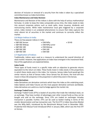 22
decision of inclusion or removal of a security from the index is taken by a specialized 
committee known as Index Committee.  
Index Maintenance and Index Revision             
Maintenance and Revision of the indices is done with the help of various mathematical 
formulae. In order to keep the index comparable across time, the index needs to take 
into  account  corporate  actions  such  as  stock  splits,  share  issuance,  dividends  and 
restructuring  events.  While  index  maintenance  issue  gets  triggered  by  a  corporate 
action, index revision is an unabated phenomenon to ensure that index captures the 
most  vibrant  lot  of  securities  in  the  market  and  continues  to  correctly  reflect  the 
market.  
2.6 Major Indices in India 
These are few popular indices in India: 
 S&P BSE Sensex  
 S&P BSE Midcap   
 S&P BSE 100  
 S&P BSE 200  
 S&P BSE 500  
 CNX Nifty  
 CNX Nifty Junior  
 CNX Midcap 
 CNX 100  
 CNX 500 
 SX 40 
2.7 Application of Indices 
Traditionally,  indices  were  used  as  a  measure  to  understand  the  overall  direction  of 
stock market. However, few applications on index have emerged in the investment field. 
Few of the applications are explained below. 
Index Funds 
These  types  of  funds  invest  in  a  specific  index  with  an  objective  to  generate  returns 
equivalent to the return on index. These funds invest in index stocks in the proportions 
in which these stocks exist in the index. For instance, Sensex index fund would get the 
similar returns as that of Sensex index. Since Sensex has 30 shares, the fund will also 
invest in these 30 companies in the proportion in which they exist in the Sensex.  
Index Derivatives 
Index Derivatives are derivative contracts which have the index as the underlying asset. 
Index Options and Index Futures are the most popular derivative contracts worldwide. 
Index derivatives are useful as a tool to hedge against the market risk.   
Exchange Traded Funds 
Exchange Traded Funds (ETFs) is basket of securities that trade like individual stock, on 
an exchange. They have number of advantages over other mutual funds as they can be 
bought  and  sold  on  the  exchange.  Since,  ETFs  are  traded  on  exchanges  intraday 
transaction  is  possible.  Further,  ETFs  can  be  used  as  basket  trading  in  terms  of  the 
smaller denomination and low transaction cost. The first ETF in Indian Securities Market 
was  the  Nifty  BeES,  introduced  by  the  Benchmark  Mutual  Fund  in  December  2001. 
Prudential ICICI Mutual Fund introduced SPIcE in January 2003, which was the first ETF 
on Sensex. 
 