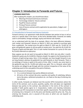 23
Chapter 3: Introduction to Forwards and Futures
 
 
 
 
 
3.1 Introduction to forward and futures Contracts 
Forward contract is an agreement made directly between two parties to buy or sell an 
asset on a specific date in the future, at the terms decided today. Forwards are widely 
used in commodities, foreign exchange, equity and interest rate markets. 
Let us understand with the help of an example. What is the basic difference between 
cash  market  and  forwards?  Assume  on  March  9,  2015  you  wanted  to  purchase  gold 
from a goldsmith. The market price for gold on March 9, 2015 was Rs. 15,425 for 10 
gram and goldsmith agrees to sell you gold at market price. You paid him Rs.15,425 for 
10 gram of gold and took gold. This is a cash market transaction at a price (in this case 
Rs.15,425) referred to as spot price. 
Now suppose you do not want to buy gold on March 9, 2015, but only after 1 month. 
Goldsmith quotes you Rs.15,450 for 10 grams of gold. You agree to the forward price for 
10 grams of gold and go away. Here, in this example, you have bought forward or you 
are long forward, whereas the goldsmith has sold forwards or short forwards. There is 
no exchange of money or gold at this point of time. After 1 month, you come back to 
the goldsmith pay him Rs. 15,450 and collect your gold. This is a forward, where both 
the parties are obliged to go through with the contract irrespective of the value of the 
underlying asset (in this case gold) at the point of delivery.  
Essential features of a forward are: 
 It is a contract between two parties (Bilateral contract). 
 All terms of the contract like price, quantity and quality of underlying, delivery 
terms like place, settlement procedure etc. are fixed on the day of entering into 
the contract. 
In other words, Forwards are bilateral over‐the‐counter (OTC) transactions where the 
terms of the contract, such as price, quantity, quality, time and place are negotiated 
between  two  parties  to  the  contract.  Any  alteration  in  the  terms  of  the  contract  is 
possible  if  both  parties  agree  to  it.  Corporations,  traders  and  investing  institutions 
extensively use OTC transactions to meet their specific requirements. The essential idea 
of entering into a forward is to fix the price and thereby avoid the price risk. Thus, by 
entering  into  forwards,  one  is  assured  of  the  price  at  which  one  can  buy/sell  an 
underlying asset. 
LEARNING OBJECTIVES: 
After studying this chapter, you should know about: 
 Meaning of Forward and Futures Contracts  
 Terminology related to  futures contract 
 Payoff for futures contract 
 Pricing of futures contract 
 Uses of futures contract and its application by speculators, hedgers and 
arbitrageurs 
 