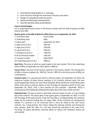 25
 Centralised trading platform i.e. exchange  
 Price discovery through free interaction of buyers and sellers 
 Margins are payable by both the parties 
 Quality decided today (standardized ) 
 Quantity decided today (standardized) 
Futures terminologies 
Let us understand various terms in the futures market with the help of quotes on Nifty 
futures from NSE: 
Quotes given on the NSE website for Nifty futures as on September 16, 2015  
1. Instrument type    :  Future Index 
2. Underlying asset    :  Nifty 
3. Expiry date      :  September 24, 2015  
4. Open price (in Rs.)    :  7897.00  
5. High price (in Rs.)    :  7919.00 
6. Low price (in Rs.)    :  7852.45 
7. Closing price (in Rs.)  :  7,897.65 
8. No of contracts traded  :  4,48,314 
9. Turnover in lakhs    :  8,84,278.07 
10. Underlying value (in Rs.)  :  7899.15 
Spot Price: The price at which an asset trades in the cash market. This is the underlying 
value of Nifty on September 16, 2015 which is 7899.15.   
Futures Price: The price of the futures contract in the futures market. The closing price 
of Nifty in futures trading is Rs. 7897.65. Thus Rs. 7897.65 is the future price of Nifty, on 
a closing basis. 
Contract Cycle: It is a period over which a contract trades. On September 16, 2015, the 
maximum  number  of  index  futures  contracts  is  of  3  months  contract  cycle‐  the  near 
month (September 2015), the next month (October 2015) and the far month (November 
2015). Every futures contract expires on last Thursday of respective month (in this case 
September  24,  2015).  And,  a  new  contract  (in  this  example  ‐  December  2015)  is 
introduced on the trading day following the expiry day of the near month contract.   
Expiration Day: The day on which a derivative contract ceases to exist. It is last trading 
day of the contract. The expiry date in the quotes given is September 24, 2015. It is the 
last Thursday of the expiry month. If the last Thursday is a trading holiday, the contracts 
expire on the previous trading day. On expiry date, all the contracts are compulsorily 
settled.  If  a  contract  is  to  be  continued  then  it  must  be  rolled  to  the  near  future 
contract. For a long position, this means selling the expiring contract and buying the 
next  contract.  Both  the  sides  of  a  roll  over  should  be  executed  at  the  same  time. 
Currently,  all  equity  derivatives  contracts  (both  on  indices  and  individual  stocks)  are 
cash settled.  
 