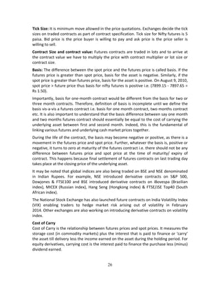 26
Tick Size: It is minimum move allowed in the price quotations. Exchanges decide the tick 
sizes on traded contracts as part of contract specification. Tick size for Nifty futures is 5 
paisa. Bid price is the price buyer is willing to pay and ask price is the price seller is 
willing to sell.      
Contract Size and contract value: Futures contracts are traded in lots and to arrive at 
the contract value we have to multiply the price with contract multiplier or lot size or 
contract size.  
Basis: The difference between the spot price and the futures price is called basis. If the 
futures price is greater than spot price, basis for the asset is negative. Similarly, if the 
spot price is greater than futures price, basis for the asset is positive. On August 9, 2010, 
spot price > future price thus basis for nifty futures is positive i.e. (7899.15 ‐ 7897.65 = 
Rs 1.50). 
Importantly, basis for one‐month contract would be different from the basis for two or 
three month contracts. Therefore, definition of basis is incomplete until we define the 
basis vis‐a‐vis a futures contract i.e. basis for one month contract, two months contract 
etc. It is also important to understand that the basis difference between say one month 
and two months futures contract should essentially be equal to the cost of carrying the 
underlying asset between first and second month. Indeed, this is the fundamental of 
linking various futures and underlying cash market prices together. 
During the life of the contract, the basis may become negative or positive, as there is a 
movement in the futures price and spot price. Further, whatever the basis is, positive or 
negative, it turns to zero at maturity of the futures contract i.e. there should not be any 
difference  between  futures  price  and  spot  price  at  the  time  of  maturity/  expiry  of 
contract. This happens because final settlement of futures contracts on last trading day 
takes place at the closing price of the underlying asset. 
It may be noted that global indices are also being traded on BSE and NSE denominated 
in  Indian  Rupees.  For  example,  NSE  introduced  derivative  contracts  on  S&P  500, 
Dowjones  &  FTSE100  and  BSE  introduced  derivative  contracts  on  iBovespa  (Brazilian 
index), MICEX (Russian index), Hang Seng (Hongkong index) & FTSE/JSE Top40 (South 
African index). 
The National Stock Exchange has also launched future contracts on India Volatility Index 
(VIX)  enabling  traders  to  hedge  market  risk  arising  out  of  volatility  in  February 
2014. Other exchanges are also working on introducing derivative contracts on volatility 
index. 
Cost of Carry 
Cost of Carry is the relationship between futures prices and spot prices. It measures the 
storage cost (in commodity markets) plus the interest that is paid to finance or ‘carry’ 
the asset till delivery less the income earned on the asset during the holding period. For 
equity derivatives, carrying cost is the interest paid to finance the purchase less (minus) 
dividend earned.  
 