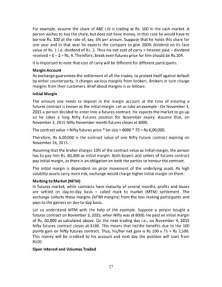 27
For example, assume the share of ABC Ltd is trading at Rs. 100 in the cash market. A 
person wishes to buy the share, but does not have money. In that case he would have to 
borrow Rs. 100 at the rate of, say, 6% per annum. Suppose that he holds this share for 
one year and in that year he expects the company to give 200% dividend on its face 
value of Rs. 1 i.e. dividend of Rs. 2. Thus his net cost of carry = Interest paid – dividend 
received = 6 – 2 = Rs. 4. Therefore, break even futures price for him should be Rs.104. 
It is important to note that cost of carry will be different for different participants. 
Margin Account 
As exchange guarantees the settlement of all the trades, to protect itself against default 
by either counterparty, it charges various margins from brokers. Brokers in turn charge 
margins from their customers. Brief about margins is as follows:  
Initial Margin 
The  amount  one  needs  to  deposit  in  the  margin  account  at  the  time  of  entering  a 
futures contract is known as the initial margin. Let us take an example ‐ On November 3, 
2015 a person decided to enter into a futures contract. He expects the market to go up 
so  he  takes  a  long  Nifty  Futures  position  for  November  expiry.  Assume  that,  on 
November 3, 2015 Nifty November month futures closes at 8000. 
The contract value = Nifty futures price * lot size = 8000 * 75 = Rs 6,00,000. 
Therefore, Rs  6,00,000  is  the  contract  value  of  one  Nifty Future  contract expiring  on 
November 26, 2015.  
Assuming that the broker charges 10% of the contract value as initial margin, the person 
has to pay him Rs. 60,000 as initial margin. Both buyers and sellers of futures contract 
pay initial margin, as there is an obligation on both the parties to honour the contract. 
The  initial  margin  is  dependent  on  price  movement  of  the  underlying  asset.  As  high 
volatility assets carry more risk, exchange would charge higher initial margin on them. 
Marking to Market (MTM) 
In futures market, while contracts have maturity of several months, profits and losses 
are  settled  on  day‐to‐day  basis  –  called  mark  to  market  (MTM)  settlement.  The 
exchange collects these margins (MTM margins) from the loss making participants and 
pays to the gainers on day‐to‐day basis.  
Let  us  understand  MTM  with  the  help  of  the  example.  Suppose  a  person  bought  a 
futures contract on November 3, 2015, when Nifty was at 8000. He paid an initial margin 
of Rs. 60,000 as calculated above. On the next trading day i.e., on November 4, 2015 
Nifty futures contract closes at 8100. This means that he/she benefits due to the 100 
points gain on Nifty futures contract. Thus, his/her net gain is Rs 100 x 75 = Rs 7,500. 
This  money  will  be  credited  to  his  account  and  next  day  the  position  will  start  from 
8100. 
Open Interest and Volumes Traded 
 