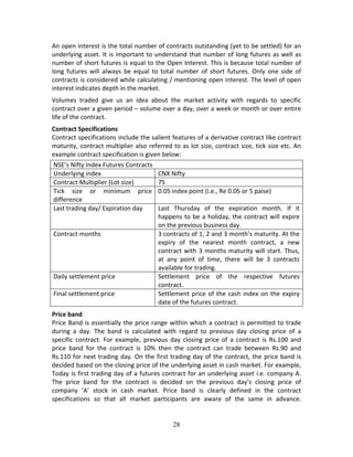 28
An open interest is the total number of contracts outstanding (yet to be settled) for an 
underlying asset. It is important to understand that number of long futures as well as 
number of short futures is equal to the Open Interest. This is because total number of 
long  futures  will  always  be  equal  to  total  number  of  short  futures.  Only  one  side  of 
contracts is considered while calculating / mentioning open interest. The level of open 
interest indicates depth in the market. 
Volumes  traded  give  us  an  idea  about  the  market  activity  with  regards  to  specific 
contract over a given period – volume over a day, over a week or month or over entire 
life of the contract.  
Contract Specifications 
Contract specifications include the salient features of a derivative contract like contract 
maturity, contract multiplier also referred to as lot size, contract size, tick size etc. An 
example contract specification is given below: 
NSE’s Nifty Index Futures Contracts 
Underlying index  CNX Nifty 
Contract Multiplier (Lot size)  75 
Tick  size  or  minimum  price 
difference 
0.05 index point (i.e., Re 0.05 or 5 paise) 
Last trading day/ Expiration day  Last  Thursday  of  the  expiration  month.  If  it 
happens to be a holiday, the contract will expire 
on the previous business day. 
Contract months  3 contracts of 1, 2 and 3 month’s maturity. At the 
expiry  of  the  nearest  month  contract,  a  new 
contract with 3 months maturity will start. Thus, 
at  any  point  of  time,  there  will  be  3  contracts 
available for trading. 
Daily settlement price  Settlement  price  of  the  respective  futures 
contract.  
Final settlement price  Settlement price of the cash index on the expiry 
date of the futures contract. 
Price band 
Price Band is essentially the price range within which a contract is permitted to trade 
during  a  day.  The  band  is  calculated  with  regard  to  previous  day  closing  price  of  a 
specific contract.  For  example,  previous  day  closing  price  of  a  contract  is  Rs.100  and 
price  band  for  the  contract  is  10%  then  the  contract  can  trade  between  Rs.90  and 
Rs.110 for next trading day. On the first trading day of the contract, the price band is 
decided based on the closing price of the underlying asset in cash market. For example, 
Today is first trading day of a futures contract for an underlying asset i.e. company A. 
The  price  band  for  the  contract  is  decided  on  the  previous  day’s  closing  price  of 
company  ‘A’  stock  in  cash  market.  Price  band  is  clearly  defined  in  the  contract 
specifications  so  that  all  market  participants  are  aware  of  the  same  in  advance. 
 