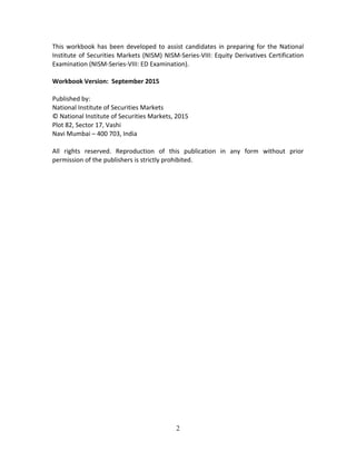 2
This workbook has been developed to assist candidates in preparing for the National 
Institute of Securities Markets (NISM) NISM‐Series‐VIII: Equity Derivatives Certification 
Examination (NISM‐Series‐VIII: ED Examination). 
 
Workbook Version:  September 2015 
 
Published by: 
National Institute of Securities Markets  
© National Institute of Securities Markets, 2015 
Plot 82, Sector 17, Vashi 
Navi Mumbai – 400 703, India 
 
All  rights  reserved.  Reproduction  of  this  publication  in  any  form  without  prior 
permission of the publishers is strictly prohibited. 
 
 
 