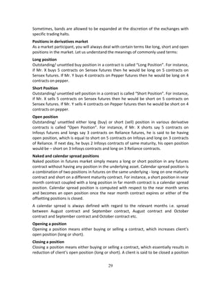 29
Sometimes, bands are allowed to be expanded at the discretion of the exchanges with 
specific trading halts.  
Positions in derivatives market 
As a market participant, you will always deal with certain terms like long, short and open 
positions in the market. Let us understand the meanings of commonly used terms:  
Long position  
Outstanding/ unsettled buy position in a contract is called “Long Position”. For instance, 
if Mr. X buys 5 contracts on Sensex futures then he would be long on 5 contracts on 
Sensex futures. If Mr. Y buys 4 contracts on Pepper futures then he would be long on 4 
contracts on pepper. 
Short Position  
Outstanding/ unsettled sell position in a contract is called “Short Position”. For instance, 
if Mr. X sells 5 contracts on Sensex futures then he would be short on 5 contracts on 
Sensex futures. If Mr. Y sells 4 contracts on Pepper futures then he would be short on 4 
contracts on pepper. 
Open position  
Outstanding/  unsettled  either  long  (buy)  or  short  (sell)  position  in  various  derivative 
contracts  is  called  “Open  Position”.  For  instance,  if  Mr.  X  shorts  say  5  contracts  on 
Infosys futures and longs say 3 contracts on Reliance futures, he is said to be having 
open position, which is equal to short on 5 contracts on Infosys and long on 3 contracts 
of Reliance. If next day, he buys 2 Infosys contracts of same maturity, his open position 
would be – short on 3 Infosys contracts and long on 3 Reliance contracts. 
Naked and calendar spread positions 
Naked position in futures market simply means a long or short position in any futures 
contract without having any position in the underlying asset. Calendar spread position is 
a combination of two positions in futures on the same underlying ‐ long on one maturity 
contract and short on a different maturity contract. For instance, a short position in near 
month contract coupled with a long position in far month contract is a calendar spread 
position. Calendar spread position is computed with respect to the near month series 
and becomes an open position once the near month contract expires or either of the 
offsetting positions is closed.  
A  calendar  spread  is  always  defined  with  regard  to  the  relevant  months  i.e.  spread 
between  August  contract  and  September  contract,  August  contract  and  October 
contract and September contract and October contract etc.  
Opening a position 
Opening a position means either buying or selling a contract, which increases client’s 
open position (long or short).  
Closing a position 
Closing a position means either buying or selling a contract, which essentially results in 
reduction of client’s open position (long or short). A client is said to be closed a position 
 