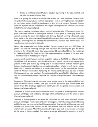 34
 Create  a  synthetic  forward/futures  position  by  buying  in the  cash  market  and 
carrying the asset to future date. 
Price of acquiring the asset as on future date in both the cases should be same i.e. cost 
of synthetic forward/ futures contract (spot price + cost of carrying the asset from today 
to  the  future  date)  should  be  equivalent  to  the  price  of  present  forward/  futures 
contract. If prices are not same then it will trigger arbitrage and will continue until prices 
in both the markets are aligned.  
The cost of creating a synthetic futures position is the fair price of futures contract. Fair 
price of futures contract is nothing but addition of spot price of underlying asset and 
cost of carrying the asset from today until delivery. Cost of carrying a financial asset 
from today to the future date would entail different costs like transaction cost, custodial 
charges, financing cost, etc whereas for commodities, it would also include costs like 
warehousing cost, insurance cost, etc. 
Let us take an example from Bullion Market. The spot price of gold is Rs 15000 per 10 
grams.  The  cost  of  financing,  storage  and  insurance  for  carrying  the  gold  for  three 
months is Rs. 100 per 10 gram. Now you purchase 10 gram of gold from the market at 
Rs 15000 and hold it for three months. We may now say that the value of the gold after 
3 months would be Rs 15100 per 10 gram.  
Assume the 3‐month futures contract on gold is trading at Rs 15150 per 10 gram. What 
should  one  do?  Apparently,  one  should  attempt  to  exploit  the  arbitrage  opportunity 
present in the gold market by buying gold in the cash market and sell 3‐month gold 
futures simultaneously. We borrow money to take delivery of gold in cash market today, 
hold it for 3 months and deliver it in the futures market on the expiry of our futures 
contract. Amount received on honouring the futures contract would be used to repay 
the financer of our gold purchase. The net result will be a profit of Rs 50 without taking 
any risk. (In the entire process, we have not considered any transaction cost‐brokerage 
etc.) 
Because of this mispricing, as more and more people come to the cash market to buy 
gold and sell in futures market, spot gold price will go up and gold futures price will 
come  down.  This  arbitrage  opportunity  continues  until  the  prices  between  cash  and 
futures markets are aligned.  
Therefore, if futures price is more than the future fair price of asset/ synthetic futures 
price, it will trigger cash and carry arbitrage, which will continue until the prices in both 
the markets are aligned. 
Similarly, if futures prices is less than the future fair price of asset/ synthetic futures 
price, it will trigger reverse cash and carry arbitrage i.e. market participants start buying 
gold in futures markets and sell gold in cash market. Now people will borrow gold and 
deliver  it  to  honour  the  contract  in  the  cash  market  and  earn  interest  on  the  cash 
market sales proceeds. After three months, they give gold back to the lender on receipt 
of the same in futures market. This reverse arbitrage will result in reduction of gold’s 
 