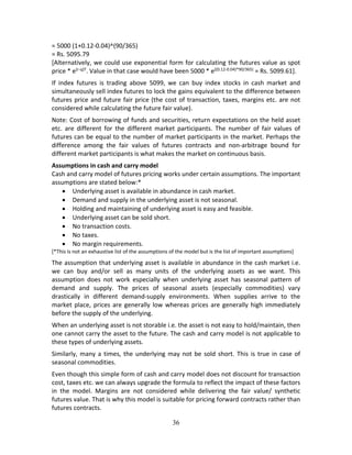 36
= 5000 (1+0.12‐0.04)^(90/365) 
= Rs. 5095.79 
[Alternatively, we could use exponential form for calculating the futures value as spot 
price * e(r‐q)T
. Value in that case would have been 5000 * e((0.12‐0.04)*90/365)
 = Rs. 5099.61]. 
If  index  futures  is  trading  above  5099,  we  can  buy  index  stocks  in  cash  market  and 
simultaneously sell index futures to lock the gains equivalent to the difference between 
futures price and future fair price (the cost of transaction, taxes, margins etc. are not 
considered while calculating the future fair value).  
Note: Cost of borrowing of funds and securities, return expectations on the held asset 
etc.  are  different  for  the  different  market  participants.  The  number  of  fair  values  of 
futures can be equal to the number of market participants in the market. Perhaps the 
difference  among  the  fair  values  of  futures  contracts  and  non‐arbitrage  bound  for 
different market participants is what makes the market on continuous basis.  
Assumptions in cash and carry model 
Cash and carry model of futures pricing works under certain assumptions. The important 
assumptions are stated below:* 
 Underlying asset is available in abundance in cash market. 
 Demand and supply in the underlying asset is not seasonal.  
 Holding and maintaining of underlying asset is easy and feasible. 
 Underlying asset can be sold short. 
 No transaction costs. 
 No taxes. 
 No margin requirements.
[*This is not an exhaustive list of the assumptions of the model but is the list of important assumptions] 
The assumption that underlying asset is available in abundance in the cash market i.e. 
we  can  buy  and/or  sell  as  many  units  of  the  underlying  assets  as  we  want.  This 
assumption  does  not  work  especially  when  underlying  asset  has  seasonal  pattern  of 
demand  and  supply.  The  prices  of  seasonal  assets  (especially  commodities)  vary 
drastically  in  different  demand‐supply  environments.  When  supplies  arrive  to  the 
market place, prices are generally low whereas prices are generally high immediately 
before the supply of the underlying.  
When an underlying asset is not storable i.e. the asset is not easy to hold/maintain, then 
one cannot carry the asset to the future. The cash and carry model is not applicable to 
these types of underlying assets.  
Similarly, many a times, the underlying may not be sold short. This is true in case of 
seasonal commodities.   
Even though this simple form of cash and carry model does not discount for transaction 
cost, taxes etc. we can always upgrade the formula to reflect the impact of these factors 
in  the  model.  Margins  are  not  considered  while  delivering  the  fair  value/  synthetic 
futures value. That is why this model is suitable for pricing forward contracts rather than 
futures contracts.  
 