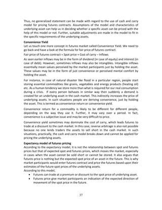 37
Thus, no generalized statement can be made with regard to the use of cash and carry 
model  for  pricing  futures  contracts.  Assumptions  of  the  model  and  characteristics  of 
underlying asset can help us in deciding whether a specific asset can be priced with the 
help of this model or not. Further, suitable adjustments are made in the model to fit in 
the specific requirements of the underlying assets. 
Convenience Yield 
Let us touch one more concept in futures market called Convenience Yield. We need to 
go back and have a look at the formula for fair price of futures contract. 
Fair price of futures contract = Spot price + Cost of carry – Inflows 
As seen earlier inflows may be in the form of dividend (in case of equity) and interest (in 
case of debt). However, sometimes inflows may also be intangibles. Intangible inflows 
essentially mean values perceived by the market participants just by holding the asset. 
These values may be in the form of just convenience or perceived mental comfort by 
holding the asset.  
For  instance,  in case  of  natural  disaster  like  flood  in  a  particular  region,  people start 
storing essential commodities like grains, vegetables and energy products (heating oil) 
etc. As a human tendency we store more than what is required for our real consumption 
during  a  crisis.    If  every  person  behaves  in  similar  way  then  suddenly  a  demand  is 
created for an underlying asset in the cash market. This indirectly increases the price of 
underlying assets. In such situations people are deriving convenience, just by holding 
the asset. This is termed as convenience return or convenience yield.  
Convenience  return  for  a  commodity  is  likely  to  be  different  for  different  people, 
depending  on  the  way  they  use  it.  Further,  it  may  vary  over  a  period.  In  fact, 
convenience is a subjective issue and may be very difficult to price.  
Convenience yield sometimes may dominate the cost of carry, which leads futures to 
trade at a discount to the cash market. In this case, reverse arbitrage is also not possible 
because  no  one  lends  traders  the  assets  to  sell  short  in  the  cash  market.  In  such 
situations, practically, the cash and carry model breaks down and cannot be applied for 
pricing the underlying assets. 
Expectancy model of futures pricing 
According to the expectancy model, it is not the relationship between spot and futures 
prices but that of expected spot and futures prices, which moves the market, especially 
in cases when the asset cannot be sold short or cannot be stored. It also argues that 
futures price is nothing but the expected spot price of an asset in the future. This is why 
market participants would enter futures contract and price the futures based upon their 
estimates of the future spot prices of the underlying assets.   
According to this model, 
 Futures can trade at a premium or discount to the spot price of underlying asset.  
 Futures price give market participants an indication of the expected direction of 
movement of the spot price in the future.  
 