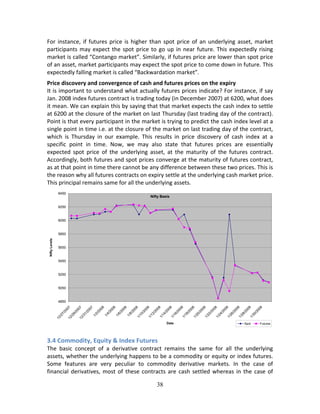 38
For instance, if futures price is higher than spot price of an underlying asset, market 
participants may expect the spot price to go up in near future. This expectedly rising 
market is called “Contango market”. Similarly, if futures price are lower than spot price 
of an asset, market participants may expect the spot price to come down in future. This 
expectedly falling market is called “Backwardation market”. 
Price discovery and convergence of cash and futures prices on the expiry 
It is important to understand what actually futures prices indicate? For instance, if say 
Jan. 2008 index futures contract is trading today (in December 2007) at 6200, what does 
it mean. We can explain this by saying that that market expects the cash index to settle 
at 6200 at the closure of the market on last Thursday (last trading day of the contract). 
Point is that every participant in the market is trying to predict the cash index level at a 
single point in time i.e. at the closure of the market on last trading day of the contract, 
which  is  Thursday  in  our  example.  This  results  in  price  discovery  of  cash  index  at  a 
specific  point  in  time.  Now,  we  may  also  state  that  futures  prices  are  essentially 
expected  spot  price  of  the  underlying  asset,  at  the  maturity  of  the  futures  contract. 
Accordingly, both futures and spot prices converge at the maturity of futures contract, 
as at that point in time there cannot be any difference between these two prices. This is 
the reason why all futures contracts on expiry settle at the underlying cash market price. 
This principal remains same for all the underlying assets.  
 
3.4 Commodity, Equity & Index Futures 
The  basic  concept  of  a  derivative  contract  remains  the  same  for  all  the  underlying 
assets, whether the underlying happens to be a commodity or equity or index futures. 
Some  features  are  very  peculiar  to  commodity  derivative  markets.  In  the  case  of 
financial derivatives, most of these contracts are cash settled whereas in the case of 
Nifty Basis
4850
5050
5250
5450
5650
5850
6050
6250
6450
12/27/200712/29/200712/31/2007
1/2/2008
1/4/2008
1/6/2008
1/8/2008
1/10/20081/12/20081/14/20081/16/20081/18/20081/20/2008
1/22/20081/24/20081/26/20081/28/20081/30/2008
Date
NiftyLevels
Spot Futures
 