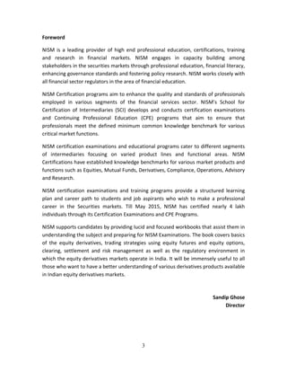 3
Foreword 
NISM  is  a  leading  provider  of  high  end  professional  education,  certifications,  training 
and  research  in  financial  markets.  NISM  engages  in  capacity  building  among 
stakeholders in the securities markets through professional education, financial literacy, 
enhancing governance standards and fostering policy research. NISM works closely with 
all financial sector regulators in the area of financial education. 
NISM Certification programs aim to enhance the quality and standards of professionals 
employed  in  various  segments  of  the  financial  services  sector.  NISM’s  School  for 
Certification  of  Intermediaries  (SCI)  develops  and  conducts  certification  examinations 
and  Continuing  Professional  Education  (CPE)  programs  that  aim  to  ensure  that 
professionals meet the defined minimum common knowledge benchmark for various 
critical market functions.  
NISM certification examinations and educational programs cater to different segments 
of  intermediaries  focusing  on  varied  product  lines  and  functional  areas.  NISM 
Certifications have established knowledge benchmarks for various market products and 
functions such as Equities, Mutual Funds, Derivatives, Compliance, Operations, Advisory 
and Research. 
NISM  certification  examinations  and  training  programs  provide  a  structured  learning 
plan and career path to students and job aspirants who wish to make a professional 
career  in  the  Securities  markets.  Till  May  2015,  NISM  has  certified  nearly  4  lakh 
individuals through its Certification Examinations and CPE Programs.  
NISM supports candidates by providing lucid and focused workbooks that assist them in 
understanding the subject and preparing for NISM Examinations. The book covers basics 
of  the  equity  derivatives,  trading  strategies  using  equity  futures  and  equity  options, 
clearing,  settlement  and  risk  management  as  well  as  the  regulatory  environment  in 
which the equity derivatives markets operate in India. It will be immensely useful to all 
those who want to have a better understanding of various derivatives products available 
in Indian equity derivatives markets. 
Sandip Ghose 
Director 
   
 