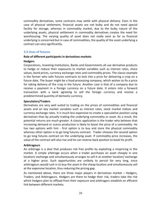 39
commodity derivatives, some contracts may settle with physical delivery. Even in the 
case  of  physical  settlement,  financial  assets  are  not  bulky  and  do  not  need  special 
facility  for  storage,  whereas  in  commodity  market,  due  to  the  bulky  nature  of  the 
underlying  assets,  physical  settlement  in  commodity  derivatives  creates  the  need  for 
warehousing.  The  varying  quality  of  asset  does  not  really  exist  as  far  as  financial 
underlying is concerned but in case of commodities, the quality of the asset underlying a 
contract can vary significantly.  
 
3.5 Uses of futures 
Role of different participants in derivatives markets 
Hedgers 
Corporations, Investing Institutions, Banks and Governments all use derivative products 
to  hedge  or  reduce  their  exposures  to  market  variables  such  as  interest  rates,  share 
values, bond prices, currency exchange rates and commodity prices. The classic example 
is the farmer who sells futures contracts to lock into a price for delivering a crop on a 
future date. The buyer might be a food‐processing company, which wishes to fix a price 
for taking delivery of the crop in the future. Another case is that of a company due to 
receive  a  payment  in  a  foreign  currency  on  a  future  date.  It  enters  into  a  forward 
transaction  with  a  bank  agreeing  to  sell  the  foreign  currency  and  receive  a 
predetermined quantity of domestic currency.  
Speculators/Traders 
Derivatives are very well suited to trading on the prices of commodities and financial 
assets  and  on  key  market  variables  such  as  interest  rates,  stock  market  indices  and 
currency exchange rates. It is much less expensive to create a speculative position using 
derivatives than by actually trading the underlying commodity or asset. As a result, the 
potential returns are much greater. A classic application is the trader who believes that 
increasing demand or scarce production is likely to boost the price of a commodity. He 
has  two  options  with  him  ‐  first  option  is  to  buy  and  store  the  physical  commodity 
whereas other option is to go long futures contract.  Trader chooses the second option 
to go long futures contract on the underlying asset. If commodity price increases, the 
value of the contract will also rise and he can reverse back position to book his profit.  
Arbitrageurs 
An arbitrage is a deal that produces risk free profits by exploiting a mispricing in the 
market.  A  simple  arbitrage  occurs  when  a  trader  purchases  an  asset  cheaply  in  one 
location/ exchange and simultaneously arranges to sell it at another location/ exchange 
at  a  higher  price.  Such  opportunities  are  unlikely  to  persist  for  very  long,  since 
arbitrageurs would rush in to buy the asset in the cheap location and simultaneously sell 
at the expensive location, thus reducing the pricing gap.  
As  mentioned  above,  there  are  three  major  players  in  derivatives  market  –  Hedgers, 
Traders, and Arbitrageurs. Hedgers are there to hedge their risk, traders take the risk 
which hedgers plan to offload from their exposure and arbitragers establish an efficient 
link between different markets. 
 