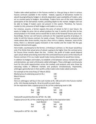 40
Traders take naked positions in the futures market i.e. they go long or short in various 
futures  contracts  available  in  the  market.    Indeed,  capacity  of  derivatives  market  to 
absorb buying/selling by hedgers is directly dependent upon availability of traders, who 
act as counter‐party to hedgers. Accordingly, Traders form one of the most important 
participants of the derivatives market, providing depth to the market. Hedgers will not 
be  able  to  hedge  if  traders  were  not  present  in  the  system.  Therefore,  for  futures 
market to click, presence of both hedgers and traders is a must. 
For  instance,  assume,  a  farmer  expects  the  price  of  wheat  to  fall  in  near  future.  He 
wants to hedge his price risk on wheat produce for next 3 months till the time he has 
actual produce in his hands and so would like to lock at the forward/ futures price now. 
Accordingly, farmer can sell futures contracts on the expected quantity of produce. In 
order to sell this futures contract, he needs a buyer. This buyer may be someone who 
needs wheat after three months, may be a flour mill or a bakery. However, most of the 
times, there is a demand supply mismatch in the market and the trader fills the gap 
between demand and supply.  
Here trader, counterparty to the farmer, is thinking in contrary i.e. this buyer would buy 
only if he thinks that actual price of wheat is going to be higher than the contract price 
for  futures three  months  down  the  line.   Further,  the  profit  of  trader  would  depend 
upon actual wheat price being more than the contracted futures price at the maturity of 
futures contract. If it is so, trader would make money otherwise he would lose money. 
In addition to hedgers and traders, to establish a link between various markets like spot 
and derivatives, we need a third party called arbitragers. These arbitragers continuously 
hunt for the profit opportunities across the markets and products and seize those by 
executing  trades  in  different  markets  and  products  simultaneously.  Importantly, 
arbitragers generally lock in their profits unlike traders who trade naked contracts. 
For example at the end of day (1st
 March 2015):  
Market price of underlying asset (in Rs.)    100 
March futures           110 
Lot size              50 
Here an arbitrageur will buy in the cash market at Rs. 100 and sell in the Futures market 
at Rs. 110, thereby locking Rs. 10 as his profit on each share. 
On the expiration date, suppose price (in Rs.) of the underlying asset is 108. 
        Cash Market    Futures 
      Buy  100      Sell  110 
      Sell  108      Buy  108 
         +8         +2 
Total profit would therefore be 10*50 = Rs. 500. 
Suppose price (in Rs.) of the underlying asset is 95 on the expiration date. 
        Cash Market    Futures 
      Buy      100    Sell  110 
      Sell       95    Buy    95 
  ‐5      +15 
Total profit is 10*50 = Rs. 500. 
 