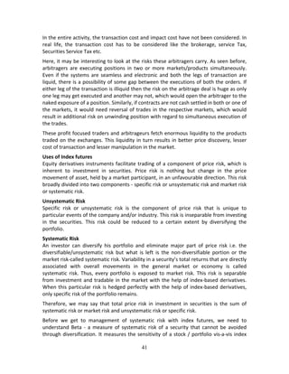 41
In the entire activity, the transaction cost and impact cost have not been considered. In 
real  life,  the  transaction  cost  has  to  be  considered  like  the  brokerage,  service  Tax, 
Securities Service Tax etc.   
Here, it may be interesting to look at the risks these arbitragers carry. As seen before, 
arbitragers  are  executing  positions  in  two  or  more  markets/products  simultaneously. 
Even if the systems are seamless and electronic and both the legs of transaction are 
liquid, there is a possibility of some gap between the executions of both the orders. If 
either leg of the transaction is illiquid then the risk on the arbitrage deal is huge as only 
one leg may get executed and another may not, which would open the arbitrager to the 
naked exposure of a position. Similarly, if contracts are not cash settled in both or one of 
the markets, it would need reversal of trades in the respective markets, which would 
result in additional risk on unwinding position with regard to simultaneous execution of 
the trades. 
These profit focused traders and arbitrageurs fetch enormous liquidity to the products 
traded on the exchanges. This liquidity in turn results in better price discovery, lesser 
cost of transaction and lesser manipulation in the market. 
Uses of Index futures  
Equity derivatives instruments facilitate trading of a component of price risk, which is 
inherent  to  investment  in  securities.  Price  risk  is  nothing  but  change  in  the  price 
movement of asset, held by a market participant, in an unfavourable direction. This risk 
broadly divided into two components ‐ specific risk or unsystematic risk and market risk 
or systematic risk. 
Unsystematic Risk 
Specific  risk  or  unsystematic  risk  is  the  component  of  price  risk  that  is  unique  to 
particular events of the company and/or industry. This risk is inseparable from investing 
in  the  securities.  This  risk  could  be  reduced  to  a  certain  extent  by  diversifying  the 
portfolio.  
Systematic Risk 
An  investor  can  diversify  his  portfolio  and  eliminate  major  part  of  price  risk  i.e.  the 
diversifiable/unsystematic  risk  but  what  is  left  is  the  non‐diversifiable  portion  or  the 
market risk‐called systematic risk. Variability in a security’s total returns that are directly 
associated  with  overall  movements  in  the  general  market  or  economy  is  called 
systematic risk. Thus, every portfolio is exposed to market risk. This risk is separable 
from investment and tradable in the market with the help of index‐based derivatives. 
When this particular risk is hedged perfectly with the help of index‐based derivatives, 
only specific risk of the portfolio remains. 
Therefore,  we  may  say  that  total  price  risk  in  investment  in  securities  is  the  sum  of 
systematic risk or market risk and unsystematic risk or specific risk. 
Before  we  get  to  management  of  systematic  risk  with  index  futures,  we  need  to 
understand Beta  ‐ a  measure  of  systematic  risk  of  a  security  that cannot  be  avoided 
through diversification. It measures the sensitivity of a stock / portfolio vis‐a‐vis index 
 