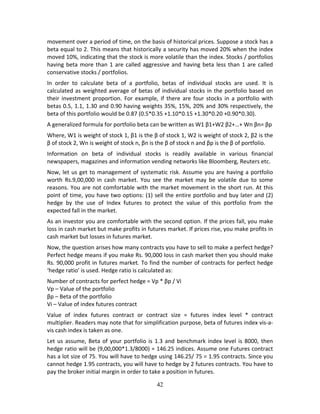 42
movement over a period of time, on the basis of historical prices. Suppose a stock has a 
beta equal to 2. This means that historically a security has moved 20% when the index 
moved 10%, indicating that the stock is more volatile than the index. Stocks / portfolios 
having beta more than 1 are called aggressive and having beta less than 1 are called 
conservative stocks / portfolios.  
In  order  to  calculate  beta  of  a  portfolio,  betas  of  individual  stocks  are  used.  It  is 
calculated as weighted average of betas of individual stocks in the portfolio based on 
their investment proportion. For example, if there are four stocks in a portfolio with 
betas 0.5, 1.1, 1.30 and 0.90 having weights 35%, 15%, 20% and 30% respectively, the 
beta of this portfolio would be 0.87 (0.5*0.35 +1.10*0.15 +1.30*0.20 +0.90*0.30). 
A generalized formula for portfolio beta can be written as W1 β1+W2 β2+…+ Wn βn= βp 
Where, W1 is weight of stock 1, β1 is the β of stock 1, W2 is weight of stock 2, β2 is the 
β of stock 2, Wn is weight of stock n, βn is the β of stock n and βp is the β of portfolio. 
Information  on  beta  of  individual  stocks  is  readily  available  in  various  financial 
newspapers, magazines and information vending networks like Bloomberg, Reuters etc. 
Now, let us get to management of systematic risk. Assume you are having a portfolio 
worth  Rs.9,00,000  in  cash  market.  You  see  the  market  may  be  volatile  due  to  some 
reasons. You are not comfortable with the market movement in the short run. At this 
point of time, you have two options: (1) sell the entire portfolio and buy later and (2) 
hedge  by  the  use  of  Index  futures  to  protect  the  value  of  this  portfolio  from  the 
expected fall in the market. 
As an investor you are comfortable with the second option. If the prices fall, you make 
loss in cash market but make profits in futures market. If prices rise, you make profits in 
cash market but losses in futures market.  
Now, the question arises how many contracts you have to sell to make a perfect hedge? 
Perfect hedge means if you make Rs. 90,000 loss in cash market then you should make 
Rs. 90,000 profit in futures market. To find the number of contracts for perfect hedge 
‘hedge ratio’ is used. Hedge ratio is calculated as: 
Number of contracts for perfect hedge = Vp * βp / Vi 
Vp – Value of the portfolio 
βp – Beta of the portfolio 
Vi – Value of index futures contract 
Value  of  index  futures  contract  or  contract  size  =  futures  index  level  *  contract 
multiplier. Readers may note that for simplification purpose, beta of futures index vis‐a‐
vis cash index is taken as one. 
Let us assume, Beta of your portfolio is 1.3 and benchmark index level is 8000, then 
hedge ratio will be (9,00,000*1.3/8000) = 146.25 indices. Assume one Futures contract 
has a lot size of 75. You will have to hedge using 146.25/ 75 = 1.95 contracts. Since you 
cannot hedge 1.95 contracts, you will have to hedge by 2 futures contracts. You have to 
pay the broker initial margin in order to take a position in futures.  
 
