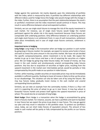 43
Hedge  against  the  systematic  risk  mainly  depends  upon  the  relationship  of  portfolio 
with the index, which is measured by beta. A portfolio has different relationships with 
different indices used for hedge hence the hedge ratio would change with the change in 
the index. Further, there is an assumption that the past relationship between the stock’s 
or portfolio’s movement and the index movement would continue in future. This may 
result in some difference between actual and expected numbers. 
Similarly, we can use single stock futures to manage the risk of the equity investment in 
cash  market.  For  instance,  use  of  single  stock  futures  would  hedge  the  market 
participant against the whole risk in the equity investment because these futures are 
comparable with underlying positions. Only difference between an underlying position 
and single stock futures is on settlement front; in case of cash transactions, settlement 
takes  place  immediately  and  in  case  of  single  stock  futures  contracts,  settlement  is 
deferred.  
Important terms in hedging 
Long hedge: Long hedge is the transaction when we hedge our position in cash market 
by going long in futures market. For example, we expect to receive some funds in future 
and want to invest the same amount in the securities market. We have not yet decided 
the  specific  company/companies,  where  investment  is  to  be  made.  We  expect  the 
market to go up in near future and bear a risk of acquiring the securities at a higher 
price. We can hedge by going long index futures today. On receipt of money, we may 
invest  in  the  cash  market  and  simultaneously  unwind  corresponding  index  futures 
positions. Any loss due to acquisition of securities at higher price, resulting from the 
upward movement in the market over intermediate period, would be partially or fully 
compensated by the profit made on our position in index futures.  
Further, while investing, suitable securities at reasonable prices may not be immediately 
available in sufficient quantity. Rushing to invest all money is likely to drive up the prices 
to our disadvantage. This situation can also be taken care of by using the futures. We 
may  buy  futures  today;  gradually  invest  money  in  the  cash  market  and  unwind 
corresponding futures positions. 
Similarly, we can take an example from the commodity market, if there is a flour mill 
and  it  is  expecting  the  price  of  wheat  to  go  up  in  near  future.  It  may  buy  wheat  in 
forwards/ futures market and protect itself against the upward movement in price of 
wheat. This would also be an example of long hedge. 
Short hedge: Short Hedge is a transaction when the hedge is accomplished by going 
short in futures market. For instance, assume, we have a portfolio and want to liquidate 
in near future but we expect the prices to go down in near future. This may go against 
our plan and may result in reduction in the portfolio value. To protect our portfolio’s 
value,  today,  we  can  short  index  futures  of  equivalent  amount.  The  amount  of  loss 
made in cash market will be partly or fully compensated by the profits on our futures 
positions.  
 