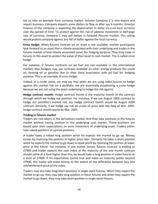 44
Let us take an example from currency market. Assume Company C is into export and 
import business. Company expects some dollars to flow in after say 6 months. Director 
Finance of the company is expecting the depreciation in dollar vis‐a‐vis local currency 
over this period of time. To protect against this risk of adverse movement in exchange 
rate  of  currency, company  C  may  sell  dollars  in  forward  /futures  market.  This  selling 
would protect company against any fall of dollar against the local currency.  
Cross hedge: When futures contract on an asset is not available, market participants 
look forward to an asset that is closely associated with their underlying and trades in the 
futures market of that closely associated asset, for hedging purpose. They may trade in 
futures in this asset to protect the value of their asset in cash market. This is called cross 
hedge. 
For  instance,  if  futures  contracts  on  jet  fuel  are  not  available  in  the  international 
markets then hedgers may use contracts available on other energy products like crude 
oil,  heating  oil  or  gasoline  due  to  their  close  association  with  jet  fuel  for  hedging 
purpose. This is an example of cross hedge. 
Indeed, in a crude sense, we may say that when we are using index futures to hedge 
against  the  market  risk  on  a  portfolio,  we  are  essentially  establishing  a  cross  hedge 
because we are not using the exact underlying to hedge the risk against. 
Hedge contract month: Hedge contract month is the maturity month of the contract 
through which we hedge our position. For instance, if we use August 200X contract to 
hedge  our  portfolio’s  market  risk,  our  hedge  contract  month  would  be  August  200X 
contract. Similarly, if we hedge say risk on crude oil price with the help of Mar. 200Y, 
hedge contract month would be Mar. 200Y. 
Trading in futures market 
Traders are risk takers in the derivatives market. And they take positions in the futures 
market  without  having  position  in  the  underlying  cash  market.  These  positions  are 
based upon their expectations on price movement of underlying asset. Traders either 
take naked positions or spread positions. 
A  trader  takes  a  naked  long  position  when  he  expects  the  market  to  go  up.  Money 
comes by reversing the position at higher price later. Similarly, he takes a short position 
when he expects the market to go down to book profit by reversing his position at lower 
price  in  the  future.  For  instance,  if  one  month  Sensex  futures  contract  is  trading  at 
27900  and  trader  expects  the  cash  index  at  the  maturity  of  the  one  month  contract 
should settle at a level higher than this, he would take a long position in index futures at 
a level of 27900. If his expectation comes true and index on maturity settles beyond 
27900, this trader will make money to the extent of the difference between buy and 
sell/settlement price of the index.  
Traders may also take long/short positions in single stock futures. When they expect the 
market to go up, they may take long position in these futures and when they expect the 
market to go down, they may take short position in single stock futures. 
 