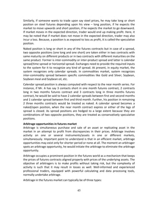 45
Similarly, if someone wants to trade upon say steel prices, he may take long or short 
position  on  steel  futures  depending  upon  his  view  –  long  position,  if  he  expects  the 
market to move upwards and short position, if he expects the market to go downward. 
If market moves in the expected direction, trader would end up making profit. Here, it 
may be noted that if market does not move in the expected direction, trader may also 
incur a loss. Because, a position is as exposed to loss as profit, it is called the speculative 
position.  
Naked position is long or short in any of the futures contracts but in case of a spread, 
two opposite positions (one long and one short) are taken either in two contracts with 
same maturity on different products or in two contracts with different maturities on the 
same product. Former is inter‐commodity or inter‐product spread and latter is calendar 
spread/time spread or horizontal spread. Exchanges need to provide the required inputs 
to the system for it to recognize any kind of spread. At present, in equity market, the 
system  recognizes  only  calendar  spreads.  In  commodities  market,  system  recognizes 
inter‐commodity  spread  between specific commodities  like  Gold  and  Silver;  Soybean, 
Soybean meal and Soybean oil, etc. 
Calendar spread position is always computed with respect to the near month series. For 
instance, if Mr. A has say 3 contacts short in one month futures contract, 2 contracts 
long  in  two  months  futures  contract  and  3  contracts  long  in  three  months  futures 
contract, he would be said to have 2 calendar spreads between first and second months 
and 1 calendar spread between first and third month. Further, his position in remaining 
2  three  months  contracts  would  be  treated  as  naked.  A  calendar  spread  becomes  a 
naked/open  position,  when  the  near  month  contract  expires  or  either  of  the  legs  of 
spread  is  closed.  As  spread  positions  are  hedged  to  a  large  extent  because  they  are 
combinations of two opposite positions, they are treated as conservatively speculative 
positions. 
Arbitrage opportunities in futures market 
Arbitrage  is  simultaneous  purchase  and  sale  of  an  asset  or  replicating  asset  in  the 
market  in  an  attempt  to  profit  from  discrepancies  in  their  prices.  Arbitrage  involves 
activity  on  one  or  several  instruments/assets  in  one  or  different  markets, 
simultaneously. Important point to understand is that in an efficient market, arbitrage 
opportunities may exist only for shorter period or none at all. The moment an arbitrager 
spots an arbitrage opportunity, he would initiate the arbitrage to eliminate the arbitrage 
opportunity.   
Arbitrage occupies a prominent position in the futures world as a mechanism that keeps 
the prices of futures contracts aligned properly with prices of the underlying assets. The 
objective  of  arbitragers  is  to  make  profits  without  taking  risk,  but  the  complexity  of 
activity  is  such  that  it  may  result  in  losses  as  well.  Well‐informed  and  experienced 
professional  traders,  equipped  with  powerful  calculating  and  data  processing  tools, 
normally undertake arbitrage. 
Arbitrage in the futures market can typically be of three types: 
 