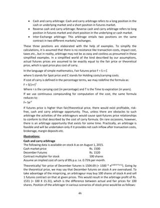 46
 Cash and carry arbitrage: Cash and carry arbitrage refers to a long position in the 
cash or underlying market and a short position in futures market. 
 Reverse cash and carry arbitrage: Reverse cash and carry arbitrage refers to long 
position in futures market and short position in the underlying or cash market.  
 Inter‐Exchange  arbitrage:  This  arbitrage  entails  two  positions  on  the  same 
contract in two different markets/ exchanges.  
These  three  positions  are  elaborated  with  the  help  of  examples.  To  simplify  the 
calculations, it is assumed that there is no resistance like transaction costs, impact cost, 
taxes etc., but in reality, arbitrage may not be as easy and costless as presumed in these 
simplified  examples.  In  a  simplified  world  of  the  kind  described  by  our  assumptions, 
actual  futures  prices  are  assumed  to  be  exactly  equal  to  the  fair  price  or  theoretical 
price, which is spot price plus cost of carry.  
In the language of simple mathematics, Fair futures price F = S + C 
where S stands for Spot price and C stands for Holding costs/carrying costs. 
If cost of carry is defined in the percentage terms, we may redefine the formula as: 
F = S(1+r)T 
Where r is the carrying cost (in percentage) and T is the Time to expiration (in years).  
If  we  use  continuous  compounding  for  computation  of  the  cost,  the  same  formula 
reduces to: 
F= SerT
 
If futures price is higher than fair/theoretical price, there would exist profitable, risk‐
free,  cash  and  carry  arbitrage  opportunity.  Thus,  unless  there  are  obstacles  to  such 
arbitrage the activities of the arbitrageurs would cause spot‐futures price relationships 
to conform to that described by the cost of carry formula. On rare occasions, however, 
there is an arbitrage opportunity that exists for some time. Practically, an arbitrage is 
feasible and will be undertaken only if it provides net cash inflow after transaction costs, 
brokerage, margin deposits etc.  
Illustrations: 
Cash and carry arbitrage 
The following data is available on stock A as on August 1, 2015. 
Cash market price          Rs. 1500  
December Futures           Rs. 1520  
Contract multiplier for stock        100 shares 
Assume an implied cost of carry of 8% p.a. i.e. 0.75% per month. 
Theoretically/ fair price of December futures is 1504.69 (= 1500 * e0.0075*5/12
). Going by 
the theoretical price, we may say that December futures on stock A are overvalued. To 
take advantage of the mispricing, an arbitrageur may buy 100 shares of stock A and sell 
1 futures contract on that at given prices. This would result in the arbitrage profit of Rs. 
1531  (=  100  X  15.31),  which  is  the  difference  between  actual  and  fair  prices  for  100 
shares. Position of the arbitrager in various scenarios of stock price would be as follows: 
 