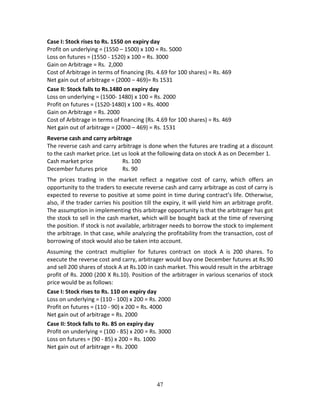 47
Case I: Stock rises to Rs. 1550 on expiry day 
Profit on underlying = (1550 – 1500) x 100 = Rs. 5000 
Loss on futures = (1550 ‐ 1520) x 100 = Rs. 3000 
Gain on Arbitrage = Rs.  2,000 
Cost of Arbitrage in terms of financing (Rs. 4.69 for 100 shares) = Rs. 469 
Net gain out of arbitrage = (2000 – 469)= Rs 1531 
Case II: Stock falls to Rs.1480 on expiry day 
Loss on underlying = (1500‐ 1480) x 100 = Rs. 2000 
Profit on futures = (1520‐1480) x 100 = Rs. 4000 
Gain on Arbitrage = Rs. 2000 
Cost of Arbitrage in terms of financing (Rs. 4.69 for 100 shares) = Rs. 469 
Net gain out of arbitrage = (2000 – 469) = Rs. 1531 
Reverse cash and carry arbitrage  
The reverse cash and carry arbitrage is done when the futures are trading at a discount 
to the cash market price. Let us look at the following data on stock A as on December 1. 
Cash market price    Rs. 100 
December futures price  Rs. 90 
The  prices  trading  in  the  market  reflect  a  negative  cost  of  carry,  which  offers  an 
opportunity to the traders to execute reverse cash and carry arbitrage as cost of carry is 
expected to reverse to positive at some point in time during contract’s life. Otherwise, 
also, if the trader carries his position till the expiry, it will yield him an arbitrage profit. 
The assumption in implementing this arbitrage opportunity is that the arbitrager has got 
the stock to sell in the cash market, which will be bought back at the time of reversing 
the position. If stock is not available, arbitrager needs to borrow the stock to implement 
the arbitrage. In that case, while analyzing the profitability from the transaction, cost of 
borrowing of stock would also be taken into account.  
Assuming  the  contract  multiplier  for  futures  contract  on  stock  A  is  200  shares.  To 
execute the reverse cost and carry, arbitrager would buy one December futures at Rs.90 
and sell 200 shares of stock A at Rs.100 in cash market. This would result in the arbitrage 
profit of Rs. 2000 (200 X Rs.10). Position of the arbitrager in various scenarios of stock 
price would be as follows: 
Case I: Stock rises to Rs. 110 on expiry day  
Loss on underlying = (110 ‐ 100) x 200 = Rs. 2000 
Profit on futures = (110 ‐ 90) x 200 = Rs. 4000 
Net gain out of arbitrage = Rs. 2000 
Case II: Stock falls to Rs. 85 on expiry day  
Profit on underlying = (100 ‐ 85) x 200 = Rs. 3000 
Loss on futures = (90 ‐ 85) x 200 = Rs. 1000 
Net gain out of arbitrage = Rs. 2000 
 
