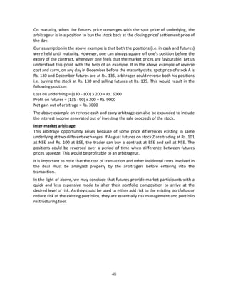 48
On maturity, when the futures price converges with the spot price of underlying, the 
arbitrageur is in a position to buy the stock back at the closing price/ settlement price of 
the day.  
Our assumption in the above example is that both the positions (i.e. in cash and futures) 
were held until maturity. However, one can always square off one’s position before the 
expiry of the contract, whenever one feels that the market prices are favourable. Let us 
understand this point with the help of an example. If in the above example of reverse 
cost and carry, on any day in December before the maturity date, spot price of stock A is 
Rs. 130 and December futures are at Rs. 135, arbitrager could reverse both his positions 
i.e. buying the stock at Rs. 130 and selling futures at Rs. 135. This would result in the 
following position: 
Loss on underlying = (130 ‐ 100) x 200 = Rs. 6000 
Profit on futures = (135 ‐ 90) x 200 = Rs. 9000 
Net gain out of arbitrage = Rs. 3000 
The above example on reverse cash and carry arbitrage can also be expanded to include 
the interest income generated out of investing the sale proceeds of the stock.  
Inter‐market arbitrage  
This  arbitrage  opportunity  arises  because  of  some  price  differences  existing  in  same 
underlying at two different exchanges. If August futures on stock Z are trading at Rs. 101 
at NSE and Rs. 100 at BSE, the trader can buy a contract at BSE and sell at NSE. The 
positions  could  be  reversed  over  a  period  of  time  when  difference  between  futures 
prices squeeze. This would be profitable to an arbitrageur. 
It is important to note that the cost of transaction and other incidental costs involved in 
the  deal  must  be  analyzed  properly  by  the  arbitragers  before  entering  into  the 
transaction. 
In the light of above, we may conclude that futures provide market participants with a 
quick  and  less  expensive  mode  to  alter  their  portfolio  composition  to  arrive  at  the 
desired level of risk. As they could be used to either add risk to the existing portfolios or 
reduce risk of the existing portfolios, they are essentially risk management and portfolio 
restructuring tool. 
   
 