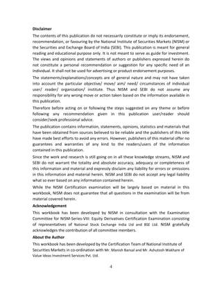 4
Disclaimer 
The contents of this publication do not necessarily constitute or imply its endorsement, 
recommendation, or favouring by the National Institute of Securities Markets (NISM) or 
the Securities and Exchange Board of India (SEBI). This publication is meant for general 
reading and educational purpose only. It is not meant to serve as guide for investment. 
The views and opinions and statements of authors or publishers expressed herein do 
not  constitute  a  personal  recommendation  or  suggestion  for  any  specific  need  of  an 
Individual. It shall not be used for advertising or product endorsement purposes.  
The statements/explanations/concepts are of general nature and may not have taken 
into  account  the  particular  objective/  move/  aim/  need/  circumstances  of  individual 
user/  reader/  organization/  institute.  Thus  NISM  and  SEBI  do  not  assume  any 
responsibility for any wrong move or action taken based on the information available in 
this publication. 
Therefore before acting on or following the steps suggested on any theme or before 
following  any  recommendation  given  in  this  publication  user/reader  should 
consider/seek professional advice. 
The publication contains information, statements, opinions, statistics and materials that 
have been obtained from sources believed to be reliable and the publishers of this title 
have made best efforts to avoid any errors. However, publishers of this material offer no 
guarantees  and  warranties  of  any  kind  to  the  readers/users  of  the  information 
contained in this publication.  
Since the work and research is still going on in all these knowledge streams, NISM and 
SEBI do not warrant the totality and absolute accuracy, adequacy or completeness of 
this information and material and expressly disclaim any liability for errors or omissions 
in this information and material herein. NISM and SEBI do not accept any legal liability 
what so ever based on any information contained herein.  
While  the  NISM  Certification  examination  will  be  largely  based  on  material  in  this 
workbook, NISM does not guarantee that all questions in the examination will be from 
material covered herein.  
Acknowledgement  
This  workbook  has  been  developed  by  NISM  in  consultation  with  the  Examination 
Committee for NISM‐Series‐VIII: Equity Derivatives Certification Examination consisting 
of  representatives  of  National  Stock  Exchange  India  Ltd  and  BSE  Ltd.  NISM  gratefully 
acknowledges the contribution of all committee members. 
About the Author 
This workbook has been developed by the Certification Team of National Institute of 
Securities Markets in co‐ordination with Mr. Manish Bansal and Mr. Ashutosh Wakhare of 
Value Ideas Investment Services Pvt. Ltd. 
 