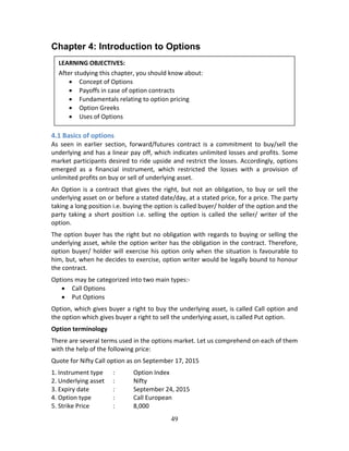 49
Chapter 4: Introduction to Options
 
 
 
 
 
4.1 Basics of options 
As  seen  in  earlier  section,  forward/futures  contract  is  a  commitment  to  buy/sell  the 
underlying and has a linear pay off, which indicates unlimited losses and profits. Some 
market participants desired to ride upside and restrict the losses. Accordingly, options 
emerged  as  a  financial  instrument,  which  restricted  the  losses  with  a  provision  of 
unlimited profits on buy or sell of underlying asset. 
An Option is a contract that gives the right, but not an obligation, to buy or sell the 
underlying asset on or before a stated date/day, at a stated price, for a price. The party 
taking a long position i.e. buying the option is called buyer/ holder of the option and the 
party  taking  a  short  position  i.e.  selling  the  option  is  called  the  seller/  writer  of  the 
option. 
The option buyer has the right but no obligation with regards to buying or selling the 
underlying asset, while the option writer has the obligation in the contract. Therefore, 
option buyer/ holder will exercise his option only when the situation is favourable to 
him, but, when he decides to exercise, option writer would be legally bound to honour 
the contract.  
Options may be categorized into two main types:‐ 
 Call Options 
 Put Options  
Option, which gives buyer a right to buy the underlying asset, is called Call option and 
the option which gives buyer a right to sell the underlying asset, is called Put option. 
Option terminology 
There are several terms used in the options market. Let us comprehend on each of them 
with the help of the following price: 
Quote for Nifty Call option as on September 17, 2015 
1. Instrument type  :  Option Index 
2. Underlying asset  :  Nifty 
3. Expiry date    :  September 24, 2015 
4. Option type   :  Call European 
5. Strike Price    :  8,000 
LEARNING OBJECTIVES: 
After studying this chapter, you should know about: 
 Concept of Options 
 Payoffs in case of option contracts 
 Fundamentals relating to option pricing 
 Option Greeks 
 Uses of Options 
 