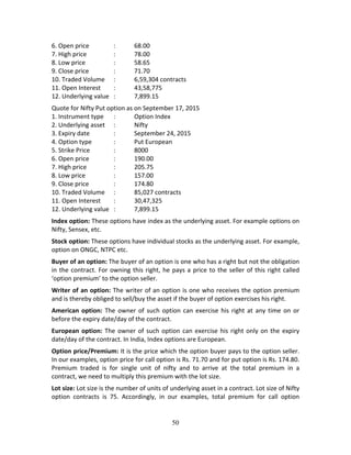 50
6. Open price    :  68.00 
7. High price    :  78.00 
8. Low price       :  58.65 
9. Close price    :  71.70 
10. Traded Volume  :  6,59,304 contracts 
11. Open Interest   :  43,58,775 
12. Underlying value  :  7,899.15 
Quote for Nifty Put option as on September 17, 2015  
1. Instrument type  :  Option Index 
2. Underlying asset  :  Nifty 
3. Expiry date    :  September 24, 2015 
4. Option type   :  Put European 
5. Strike Price    :  8000 
6. Open price    :  190.00 
7. High price    :  205.75 
8. Low price       :  157.00 
9. Close price    :  174.80 
10. Traded Volume  :  85,027 contracts 
11. Open Interest   :  30,47,325 
12. Underlying value  :  7,899.15 
Index option: These options have index as the underlying asset. For example options on 
Nifty, Sensex, etc.  
Stock option: These options have individual stocks as the underlying asset. For example, 
option on ONGC, NTPC etc.  
Buyer of an option: The buyer of an option is one who has a right but not the obligation 
in the contract. For owning this right, he pays a price to the seller of this right called 
‘option premium’ to the option seller. 
Writer of an option: The writer of an option is one who receives the option premium 
and is thereby obliged to sell/buy the asset if the buyer of option exercises his right. 
American option:  The  owner of such option can exercise his right at  any time on or 
before the expiry date/day of the contract. 
European option: The owner of such option can exercise his right only on the expiry 
date/day of the contract. In India, Index options are European. 
Option price/Premium: It is the price which the option buyer pays to the option seller. 
In our examples, option price for call option is Rs. 71.70 and for put option is Rs. 174.80. 
Premium  traded  is  for  single  unit  of  nifty  and  to  arrive  at  the  total  premium  in  a 
contract, we need to multiply this premium with the lot size. 
Lot size: Lot size is the number of units of underlying asset in a contract. Lot size of Nifty 
option  contracts  is  75.  Accordingly,  in  our  examples,  total  premium  for  call  option 
 