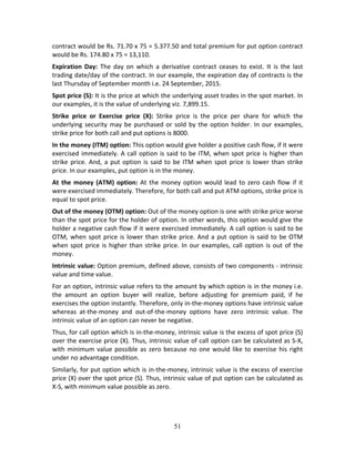 51
contract would be Rs. 71.70 x 75 = 5.377.50 and total premium for put option contract 
would be Rs. 174.80 x 75 = 13,110.  
Expiration  Day:  The  day  on  which  a  derivative  contract  ceases  to  exist.  It  is  the  last 
trading date/day of the contract. In our example, the expiration day of contracts is the 
last Thursday of September month i.e. 24 September, 2015. 
Spot price (S): It is the price at which the underlying asset trades in the spot market. In 
our examples, it is the value of underlying viz. 7,899.15. 
Strike  price  or  Exercise  price  (X):  Strike  price  is  the  price  per  share  for  which  the 
underlying security may be purchased or sold by the option holder. In our examples, 
strike price for both call and put options is 8000. 
In the money (ITM) option: This option would give holder a positive cash flow, if it were 
exercised immediately. A call option is said to be ITM, when spot price is higher than 
strike price. And, a put option is said to be ITM when spot price is lower than strike 
price. In our examples, put option is in the money. 
At the money (ATM) option: At the money option would lead to zero cash flow if it 
were exercised immediately. Therefore, for both call and put ATM options, strike price is 
equal to spot price. 
Out of the money (OTM) option: Out of the money option is one with strike price worse 
than the spot price for the holder of option. In other words, this option would give the 
holder a negative cash flow if it were exercised immediately. A call option is said to be 
OTM, when spot price is lower than strike price. And a put option is said to be OTM 
when spot price is higher than strike price. In our examples, call option is out of the 
money. 
Intrinsic value: Option premium, defined above, consists of two components ‐ intrinsic 
value and time value. 
For an option, intrinsic value refers to the amount by which option is in the money i.e. 
the  amount  an  option  buyer  will  realize,  before  adjusting  for  premium  paid,  if  he 
exercises the option instantly. Therefore, only in‐the‐money options have intrinsic value 
whereas  at‐the‐money  and  out‐of‐the‐money  options  have  zero  intrinsic  value.  The 
intrinsic value of an option can never be negative.  
Thus, for call option which is in‐the‐money, intrinsic value is the excess of spot price (S) 
over the exercise price (X). Thus, intrinsic value of call option can be calculated as S‐X, 
with minimum value possible as zero because no one would like to exercise his right 
under no advantage condition. 
Similarly, for put option which is in‐the‐money, intrinsic value is the excess of exercise 
price (X) over the spot price (S). Thus, intrinsic value of put option can be calculated as 
X‐S, with minimum value possible as zero. 
 