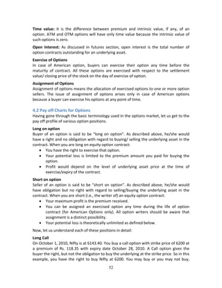 52
Time  value:  It  is  the  difference  between  premium  and  intrinsic  value,  if  any,  of  an 
option. ATM and OTM options will have only time value because the intrinsic value of 
such options is zero.  
Open  Interest:  As  discussed  in  futures  section,  open  interest  is  the  total  number  of 
option contracts outstanding for an underlying asset.  
Exercise of Options  
In  case  of  American  option,  buyers  can  exercise  their  option  any  time  before  the 
maturity  of  contract.  All  these  options  are  exercised  with  respect  to  the  settlement 
value/ closing price of the stock on the day of exercise of option.    
Assignment of Options 
Assignment of options means the allocation of exercised options to one or more option 
sellers.  The  issue  of  assignment  of  options  arises  only  in  case  of  American  options 
because a buyer can exercise his options at any point of time. 
 
4.2 Pay off Charts for Options 
Having gone through the basic terminology used in the options market, let us get to the 
pay off profile of various option positions. 
Long on option 
Buyer of an option is said to be “long on option”. As described above, he/she would 
have a right and no obligation with regard to buying/ selling the underlying asset in the 
contract. When you are long on equity option contract: 
 You have the right to exercise that option. 
 Your potential loss is limited to the premium amount you paid for buying the 
option. 
 Profit  would  depend  on  the  level  of  underlying  asset  price  at  the  time  of 
exercise/expiry of the contract. 
Short on option 
Seller of an option is said to be “short on option”. As described above, he/she would 
have obligation but no right with regard to selling/buying the underlying asset in the 
contract. When you are short (i.e., the writer of) an equity option contract: 
 Your maximum profit is the premium received. 
 You  can  be  assigned  an  exercised  option  any  time  during  the  life  of  option 
contract  (for  American  Options  only).  All  option  writers  should  be  aware  that 
assignment is a distinct possibility. 
 Your potential loss is theoretically unlimited as defined below.  
Now, let us understand each of these positions in detail: 
Long Call 
On October 1, 2010, Nifty is at 6143.40. You buy a call option with strike price of 6200 at 
a  premium  of  Rs.  118.35  with  expiry  date  October  28,  2010.  A  Call  option  gives  the 
buyer the right, but not the obligation to buy the underlying at the strike price. So in this 
example, you have the right to buy Nifty at 6200. You may buy or you may not buy, 
 