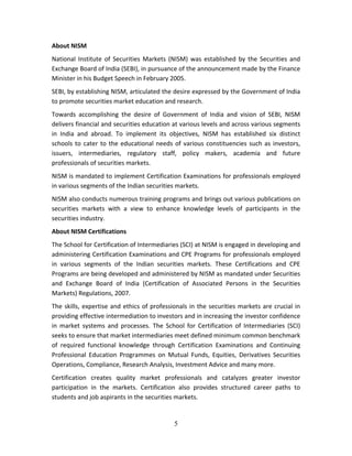 5
About NISM  
National  Institute  of  Securities  Markets  (NISM)  was  established  by  the  Securities and 
Exchange Board of India (SEBI), in pursuance of the announcement made by the Finance 
Minister in his Budget Speech in February 2005. 
SEBI, by establishing NISM, articulated the desire expressed by the Government of India 
to promote securities market education and research. 
Towards  accomplishing  the  desire  of  Government  of  India  and  vision  of  SEBI,  NISM 
delivers financial and securities education at various levels and across various segments 
in  India  and  abroad.  To  implement  its  objectives,  NISM  has  established  six  distinct 
schools to cater to the educational needs of various constituencies such as investors, 
issuers,  intermediaries,  regulatory  staff,  policy  makers,  academia  and  future 
professionals of securities markets. 
NISM is mandated to implement Certification Examinations for professionals employed 
in various segments of the Indian securities markets.  
NISM also conducts numerous training programs and brings out various publications on 
securities  markets  with  a  view  to  enhance  knowledge  levels  of  participants  in  the 
securities industry. 
About NISM Certifications 
The School for Certification of Intermediaries (SCI) at NISM is engaged in developing and 
administering Certification Examinations and CPE Programs for professionals employed 
in  various  segments  of  the  Indian  securities  markets.  These  Certifications  and  CPE 
Programs are being developed and administered by NISM as mandated under Securities 
and  Exchange  Board  of  India  (Certification  of  Associated  Persons  in  the  Securities 
Markets) Regulations, 2007. 
The skills, expertise and ethics of professionals in the securities markets are crucial in 
providing effective intermediation to investors and in increasing the investor confidence 
in  market  systems  and  processes.  The  School  for  Certification  of  Intermediaries  (SCI) 
seeks to ensure that market intermediaries meet defined minimum common benchmark 
of  required  functional  knowledge  through  Certification  Examinations  and  Continuing 
Professional  Education  Programmes  on  Mutual  Funds,  Equities,  Derivatives  Securities 
Operations, Compliance, Research Analysis, Investment Advice and many more. 
Certification  creates  quality  market  professionals  and  catalyzes  greater  investor 
participation  in  the  markets.  Certification  also  provides  structured  career  paths  to 
students and job aspirants in the securities markets.   
 