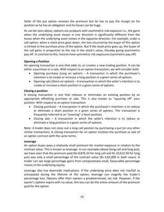 59
Seller  of  the  put  option  receives  the  premium  but  he  has  to  pay  the  margin  on  his 
position as he has an obligation and his losses can be huge. 
As can be seen above, options are products with asymmetric risk exposure i.e., the gains 
when  the  underlying  asset  moves  in  one  direction  is  significantly  different  from  the 
losses when the underlying asset moves in the opposite direction. For example, under a 
call option, when a stock price goes down, the loss incurred by the buyer of this option 
is limited to the purchase price of the option. But if the stock price goes up, the buyer of 
the call gains in proportion to the rise in the stock’s value, thereby giving asymmetric 
pay off. In contrast to this, futures have symmetric risk exposures (symmetric pay off). 
Opening a Position 
An opening transaction is one that adds to, or creates a new trading position. It can be 
either a purchase or a sale. With respect to an option transaction, we will consider both: 
 Opening  purchase  (Long  on  option)  –  A  transaction  in  which  the  purchaser’s 
intention is to create or increase a long position in a given series of options. 
 Opening sale (Short on option) – A transaction in which the seller’s intention is to 
create or increase a short position in a given series of options. 
Closing a position 
A  closing  transaction  is  one  that  reduces  or  eliminates  an  existing  position  by  an 
appropriate  offsetting  purchase  or  sale.  This  is  also  known  as  “squaring  off”  your 
position. With respect to an option transaction: 
 Closing purchase – A transaction in which the purchaser’s intention is to reduce 
or  eliminate  a  short  position  in  a  given  series  of  options.  This  transaction  is 
frequently referred to as “covering” a short position. 
 Closing  sale  –  A  transaction  in  which  the  seller’s  intention  is  to  reduce  or 
eliminate a long position in a given series of options. 
Note: A trader does not close out a long call position by purchasing a put (or any other 
similar transaction). A closing transaction for an option involves the purchase or sale of 
an option contract with the same terms.  
Leverage  
An option buyer pays a relatively small premium for market exposure in relation to the 
contract value. This is known as leverage. In our examples above (long call and long put), 
we have seen that the premium paid (Rs 8,876.25 for long call and Rs 10,612.50 for long 
put) was only a small percentage of the contract value (Rs 4,65,000 in both cases). A 
trader can see large percentage gains from comparatively small, favourable percentage 
moves in the underlying equity. 
Leverage  also  has  downside  implications.  If  the  underlying  price  does  not  rise/fall  as 
anticipated  during  the  lifetime  of  the  option,  leverage  can  magnify  the  trader’s 
percentage loss. Options offer their owners a predetermined, set risk. However, if the 
owner’s options expire with no value, this loss can be the entire amount of the premium 
paid for the option. 
 