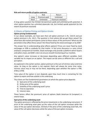 60
Risk and return profile of option contracts  
  Risk  Return 
Long  Premium paid  Unlimited 
Short  Unlimited  Premium received 
A long option position has limited risk (premium paid) and unlimited profit potential. A 
short option position has unlimited downside risk, but limited upside potential (to the 
extent of premium received) 
 
4.3 Basics of Option Pricing and Option Greeks 
Option pricing fundamentals  
In our above examples, we have seen that call option premium is Rs. 118.35 and put 
option premium is Rs. 141.5. The question is from where did we get these values? On 
what basis did market participants come to these values of the premiums? What are the 
parameters that affect these values? Are these fixed by the stock exchanges or by SEBI? 
The answer lies in understanding what affects options? Prices are never fixed by stock 
exchanges or SEBI or anybody for that matter. In fact price discovery is a very critical 
and basic component of markets. Stock exchanges only provide a platform where buyers 
and sellers meet, and SEBI’s role is to ensure smooth functioning of our markets. 
Any  option’s  value  increases  or  decreases  depending  upon  different  variables.  Each 
variable has its impact on an option. The impact can be same or different for a call and 
put option. 
As explained in the earlier section, option premium is the sum of intrinsic value and time 
value.  As  long  as  the  option  is  not  expired,  there  will  always  be  some  time  value. 
Intrinsic value may or may not be there, depending upon whether the option is ITM, 
ATM or OTM. 
Time  value of  the  option  in  turn  depends  upon  how  much  time  is  remaining  for  the 
option to expire and how volatile is the underlying.  
Thus there are five fundamental parameters on which the option price depends: 
1) Spot price of the underlying asset 
2) Strike price of the option 
3) Volatility of the underlying asset’s price  
4) Time to expiration  
5) Interest rates  
These  factors  affect  the  premium/  price  of  options  (both  American  &  European)  in 
several ways. 
Spot price of the underlying asset  
The option premium is affected by the price movements in the underlying instrument. If 
price of the underlying asset goes up the value of the call option increases while the 
value of the put option decreases. Similarly if the price of the underlying asset falls, the 
value of the call option decreases while the value of the put option increases. 
 