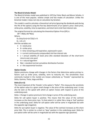 62
The Black & Scholes Model 
The Black & Scholes model was published in 1973 by Fisher Black and Myron Scholes. It 
is one of the most popular, relative simple and fast modes of calculation. Unlike the 
binomial model, it does not rely on calculation by iteration.  
This model is used to calculate a theoretical call price (ignoring the dividends paid during 
the life of the option) using the five key determinants of an option’s price: stock price, 
strike price, volatility, time to expiration, and short‐term (risk free) interest rate. 
The original formula for calculating the theoretical Option Price (OP) is:  
OP = SN(d1)‐Xert
N(d2) 
Where, 
D1=[In(s/n)+(r+(v2
/2)t]/ vt 
D2 = d1‐vt 
And the variables are 
 S = stock price 
 X = strike price 
 t = time remaining until expiration, expressed in years 
 r = current continuously compounded risk‐free interest rate 
 v  =  annual  volatility  of  stock  price  (the  standard  deviation  of  the  short‐term 
returns over one year) 
 In = natural logarithm 
 N(x) = standard normal cumulative distribution function 
 e = the exponential function 
Option Greeks 
Option premiums change with changes in the factors that determine option pricing i.e. 
factors  such  as  strike  price,  volatility,  term  to  maturity  etc.  The  sensitivities  most 
commonly  tracked  in  the  market  are  known  collectively  as  “Greeks”  represented  by 
Delta, Gamma, Theta, Vega and Rho.  
Delta (δ or ∆) 
The most important of the ‘Greeks’ is the option’s “Delta”. This measures the sensitivity 
of the option value to a given small change in the price of the underlying asset. It may 
also  be  seen  as  the  speed  with  which  an  option  moves  with  respect  to  price  of  the 
underlying asset. 
Delta = Change in option premium/ Unit change in price of the underlying asset.  
Delta  for  call  option  buyer  is  positive.  This  means  that  the  value  of  the  contract 
increases as the share price rises. To that extent it is rather like a long or ‘bull’ position 
in the underlying asset. Delta for call option seller will be same in magnitude but with 
the opposite sign (negative).  
Delta for put option buyer is negative. The value of the contract increases as the share 
price falls. This is similar to a short or ‘bear’ position in the underlying asset. Delta for 
put option seller will be same in magnitude but with the opposite sign (positive).  
 