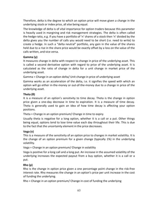 63
Therefore, delta is the degree to which an option price will move given a change in the 
underlying stock or index price, all else being equal. 
The knowledge of delta is of vital importance for option traders because this parameter 
is heavily used in margining and risk management strategies. The delta is often called 
the hedge ratio, e.g. if you have a portfolio of ‘n’ shares of a stock then ‘n’ divided by the 
delta gives you the number of calls you would need to be short (i.e. need to write) to 
create a hedge. In such a “delta neutral” portfolio, any gain in the value of the shares 
held due to a rise in the share price would be exactly offset by a loss on the value of the 
calls written, and vice versa. 
Gamma (γ) 
It measures change in delta with respect to change in price of the underlying asset. This 
is called a second derivative option with regard to price of the underlying asset. It is 
calculated  as  the  ratio  of  change  in  delta  for  a  unit  change  in  market  price  of  the 
underlying asset.  
Gamma = Change in an option delta/ Unit change in price of underlying asset 
Gamma works as an acceleration of the delta, i.e. it signifies the speed with which an 
option will go either in‐the‐money or out‐of‐the‐money due to a change in price of the 
underlying asset.  
Theta (θ) 
It is a measure of an option’s sensitivity to time decay. Theta is the change in option 
price  given  a  one‐day  decrease  in  time  to  expiration.  It  is  a  measure  of  time  decay. 
Theta  is  generally  used  to  gain  an  idea  of  how  time  decay  is  affecting  your  option 
positions.  
Theta = Change in an option premium/ Change in time to expiry 
Usually theta is negative for a long option, whether it is a call or a put. Other things 
being equal, options tend to lose time value each day throughout their life. This is due 
to the fact that the uncertainty element in the price decreases.  
Vega (ν) 
This is a measure of the sensitivity of an option price to changes in market volatility. It is 
the change of an option premium for a given change (typically 1%) in the underlying 
volatility.  
Vega = Change in an option premium/ Change in volatility 
Vega is positive for a long call and a long put. An increase in the assumed volatility of the 
underlying increases the expected payout from a buy option, whether it is a call or a 
put.  
Rho (ρ) 
Rho is the change in option price given a one percentage point change in the risk‐free 
interest rate. Rho measures the change in an option’s price per unit increase in the cost 
of funding the underlying. 
Rho = Change in an option premium/ Change in cost of funding the underlying 
 