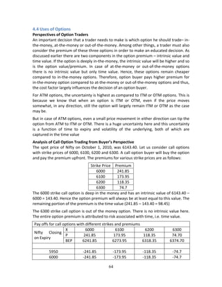 64
4.4 Uses of Options 
Perspectives of Option Traders 
An important decision that a trader needs to make is which option he should trade– in‐
the‐money, at‐the‐money or out‐of‐the‐money. Among other things, a trader must also 
consider the premium of these three options in order to make an educated decision. As 
discussed earlier there are two components in the option premium – intrinsic value and 
time value. If the option is deeply in‐the‐money, the intrinsic value will be higher and so 
is  the  option  value/premium.  In  case  of  at‐the‐money  or  out‐of‐the‐money  options 
there  is  no  intrinsic  value  but  only  time  value.  Hence,  these  options  remain  cheaper 
compared to in‐the‐money options. Therefore, option buyer pays higher premium for 
in‐the‐money option compared to at‐the‐money or out‐of‐the‐money options and thus, 
the cost factor largely influences the decision of an option buyer.  
For ATM options, the uncertainty is highest as compared to ITM or OTM options. This is 
because  we  know  that  when  an  option  is  ITM  or  OTM,  even  if  the  price  moves 
somewhat, in any direction, still the option will largely remain ITM or OTM as the case 
may be. 
But in case of ATM options, even a small price movement in either direction can tip the 
option from ATM to ITM or OTM. There is a huge uncertainty here and this uncertainty 
is  a  function  of  time  to  expiry  and  volatility  of  the  underlying,  both  of  which  are 
captured in the time value 
Analysis of Call Option Trading from Buyer’s Perspective  
The spot price of Nifty on October 1, 2010, was 6143.40. Let us consider call options 
with strike prices of 6000, 6100, 6200 and 6300. A call option buyer will buy the option 
and pay the premium upfront. The premiums for various strike prices are as follows: 
Strike Price  Premium 
6000  241.85 
6100  173.95 
6200  118.35 
6300  74.7 
The 6000 strike call option is deep in the money and has an intrinsic value of 6143.40 – 
6000 = 143.40. Hence the option premium will always be at least equal to this value. The 
remaining portion of the premium is the time value (241.85 – 143.40 = 98.45) 
The 6300 strike call option is out of the money option. There is no intrinsic value here. 
The entire option premium is attributed to risk associated with time, i.e. time value. 
Pay offs for call options with different strikes and premiums 
Nifty  Closing 
on Expiry 
X  6000  6100  6200  6300 
P  241.85  173.95  118.35  74.70 
BEP  6241.85  6273.95  6318.35  6374.70 
              
5950  ‐241.85  ‐173.95  ‐118.35  ‐74.7 
6000  ‐241.85  ‐173.95  ‐118.35  ‐74.7 
 