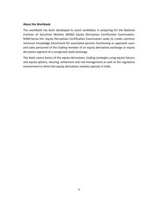 6
 
About the Workbook 
This workbook has been developed to assist candidates in preparing for the National 
Institute  of  Securities  Markets  (NISM)  Equity  Derivatives  Certification  Examination. 
NISM‐Series‐VIII: Equity Derivatives Certification Examination seeks to create common 
minimum knowledge benchmark for associated persons functioning as approved users 
and sales personnel of the trading member of an equity derivatives exchange or equity 
derivative segment of a recognized stock exchange. 
The book covers basics of the equity derivatives, trading strategies using equity futures 
and equity options, clearing, settlement and risk management as well as the regulatory 
environment in which the equity derivatives markets operate in India. 
   
 