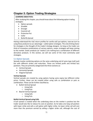 71
Chapter 5: Option Trading Strategies
 
 
 
 
 
 
 
 
Having understood the risk/ return profiles for vanilla call/ put options, now we turn to 
using these products to our advantage – called option strategies. The only limiting factor 
for strategies is the thought of the trader/ strategy designer. As long as the trader can 
think of innovative combinations of various options, newer strategies will keep coming 
to the market. Exotic products (or ‘exotics’) are nothing but a combination of different 
derivative  products.  In  this  section,  we  will  see  some  of  the  most  commonly  used 
strategies. 
5.1 Option Spreads 
Spreads involve combining options on the same underlying and of same type (call/ put) 
but  with  different  strikes  and  maturities.  These  are  limited  profit  and  limited  loss 
positions. They are primarily categorized into three sections as: 
 Vertical Spreads 
 Horizontal Spreads 
 Diagonal Spreads 
Vertical Spreads 
Vertical  spreads  are  created  by  using  options  having  same  expiry  but  different  strike 
prices.  Further,  these  can  be  created  either  using  calls  as  combination  or  puts  as 
combination. These can be further classified as: 
 Bullish Vertical Spread 
o Using Calls 
o Using Puts 
 Bearish Vertical Spread 
o Using Calls 
o Using Puts 
Bullish Vertical Spread using Calls 
A  bull  spread  is  created  when  the underlying view  on  the  market  is positive  but  the 
trader would also like to reduce his cost on position. So he takes one long call position 
with lower strike and sells a call option with higher strike. As lower strike call will cost 
more  than  the  premium  earned  by  selling  a  higher  strike  call,  although  the  cost  of 
LEARNING OBJECTIVES: 
After studying this chapter, you should know about the following option trading 
strategies: 
 Option spreads 
 Straddle 
 Strangle 
 Covered call 
 Protective Put 
 Collar 
 Butterfly Spread 
 