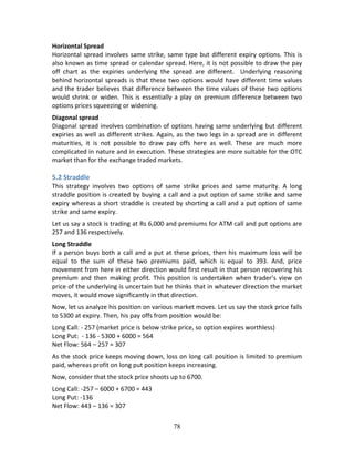 78
Horizontal Spread 
Horizontal spread involves same strike, same type but different expiry options. This is 
also known as time spread or calendar spread. Here, it is not possible to draw the pay 
off  chart  as  the  expiries  underlying  the  spread  are  different.    Underlying  reasoning 
behind horizontal spreads is that these two options would have different time values 
and the trader believes that difference between the time values of these two options 
would shrink or widen. This is essentially a play on premium difference between two 
options prices squeezing or widening. 
Diagonal spread 
Diagonal spread involves combination of options having same underlying but different 
expiries as well as different strikes. Again, as the two legs in a spread are in different 
maturities,  it  is  not  possible  to  draw  pay  offs  here  as  well.  These  are  much  more 
complicated in nature and in execution. These strategies are more suitable for the OTC 
market than for the exchange traded markets. 
 
5.2 Straddle 
This  strategy  involves  two  options  of  same  strike  prices  and  same  maturity.  A  long 
straddle position is created by buying a call and a put option of same strike and same 
expiry whereas a short straddle is created by shorting a call and a put option of same 
strike and same expiry. 
Let us say a stock is trading at Rs 6,000 and premiums for ATM call and put options are 
257 and 136 respectively. 
Long Straddle 
If a person buys both a call and a put at these prices, then his maximum loss will be 
equal  to  the  sum  of  these  two  premiums  paid,  which  is  equal  to  393.  And,  price 
movement from here in either direction would first result in that person recovering his 
premium  and  then  making  profit.  This  position  is  undertaken  when  trader’s  view  on 
price of the underlying is uncertain but he thinks that in whatever direction the market 
moves, it would move significantly in that direction.  
Now, let us analyze his position on various market moves. Let us say the stock price falls 
to 5300 at expiry. Then, his pay offs from position would be: 
Long Call: ‐ 257 (market price is below strike price, so option expires worthless) 
Long Put:  ‐ 136 ‐ 5300 + 6000 = 564 
Net Flow: 564 – 257 = 307 
As the stock price keeps moving down, loss on long call position is limited to premium 
paid, whereas profit on long put position keeps increasing. 
Now, consider that the stock price shoots up to 6700. 
Long Call: ‐257 – 6000 + 6700 = 443 
Long Put: ‐136 
Net Flow: 443 – 136 = 307 
 