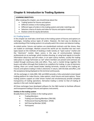 95
Chapter 6: Introduction to Trading Systems
 
 
 
 
 
6.1 Trading System 
In this chapter we shall take a brief look at the trading system of futures and options on 
exchanges,  including  various  types  of  orders.  However,  the  best  way  to  develop  an 
understanding of the trading system is to actually watch the screen and observe trading. 
As stated earlier, futures and options are standardized contracts and like shares, they 
are  traded  on  exchanges.  Markets  around  the  world  can  be  classified  into  two  main 
types based on the methods of booking a trade namely an “open outcry” market and 
the  “electronic”  market.  Open  outcry  is  the  way  of  communication  between 
professionals on an exchange, which involves shouting, or using hand signals to transfer 
information about buy and sell orders. In an open outcry markets, usually the trading 
takes place in a large hall known as “pit” where members are present and contracts are 
traded  through  continuous  bids  and  offers.  Thus,  such  a  market  brings  together  the 
buyers and sellers (through their brokers) on a platform for trading. In case of electronic 
trading,  there  are  screen  based  broker  dealing  terminals,  instead  of  the  trading  pit. 
Futures and options trading in India is electronic in nature, with the bids and offers, and 
the acceptance being displayed on the terminal continuously.  
 All the exchanges in India (BSE, NSE and MSEI) provide a fully automated screen‐based 
trading platform for index futures, index options, stock futures and stock options. These 
trading systems support an order driven market and simultaneously provide complete 
transparency  of  trading  operations.  Derivative  trading  is  similar  to  that  of  trading  of 
equities in the cash market segment. 
All these exchanges have developed software for the F&O market to facilitate efficient 
and transparent trading in futures and options instruments.  
Entities in the trading system 
Broadly there are four entities in the trading system  
 Trading Members 
 Trading cum Clearing Members (TM‐CM) 
 Professional Clearing Members  (PCM)  
 Self Clearing Member (SCM) 
 Participants 
 
LEARNING OBJECTIVES: 
After studying this chapter, you should know about the: 
 Trading System for futures and options 
 Different entities in the trading system 
 Different types of orders in the trading system and order matching rule 
 Selection criteria of stocks and index for futures and option trading 
 Position Limits for equity derivatives
 