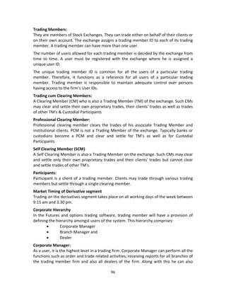 96
Trading Members: 
They are members of Stock Exchanges. They can trade either on behalf of their clients or 
on their own account. The exchange assigns a trading member ID to each of its trading 
member. A trading member can have more than one user.  
The number of users allowed for each trading member is decided by the exchange from 
time  to  time.  A  user  must  be  registered  with  the  exchange  where  he  is  assigned  a 
unique user ID. 
The  unique  trading  member  ID  is  common  for  all  the  users  of  a  particular  trading 
member.  Therefore,  it  functions  as  a  reference  for  all  users  of  a  particular  trading 
member.  Trading  member  is  responsible  to  maintain  adequate  control  over  persons 
having access to the firm’s User IDs.  
Trading cum Clearing Members: 
A Clearing Member (CM) who is also a Trading Member (TM) of the exchange. Such CMs 
may clear and settle their own proprietary trades, their clients' trades as well as trades 
of other TM's & Custodial Participants 
Professional Clearing Member: 
Professional  clearing  member  clears  the  trades  of  his  associate  Trading  Member  and 
institutional clients. PCM is not a Trading Member of the exchange. Typically banks or 
custodians  become  a  PCM  and  clear  and  settle  for  TM's  as  well  as  for  Custodial 
Participants 
Self Clearing Member (SCM) 
A Self Clearing Member is also a Trading Member on the exchange. Such CMs may clear 
and settle only their own proprietary trades and their clients' trades but cannot clear 
and settle trades of other TM's. 
Participants: 
Participant is a client of a trading member. Clients may trade through various trading 
members but settle through a single clearing member.  
Market Timing of Derivative segment  
Trading on the derivatives segment takes place on all working days of the week between 
9:15 am and 3:30 pm.  
Corporate Hierarchy 
In the Futures and options trading software, trading member will have a provision of 
defining the hierarchy amongst users of the system. This hierarchy comprises:  
 Corporate Manager  
 Branch Manager and  
 Dealer 
Corporate Manager: 
As a user, it is the highest level in a trading firm. Corporate Manager can perform all the 
functions such as order and trade related activities, receiving reports for all branches of 
the trading member firm and also all dealers of the firm. Along with this he can also 
 
