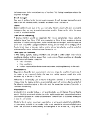 97
define exposure limits for the branches of the firm. This facility is available only to the 
corporate manager. 
Branch Manager: 
As a user, it is placed under the corporate manager. Branch Manager can perform and 
view order and trade related activities for all dealers under that branch.  
Dealer: 
Dealer is at the lowest level of the user hierarchy. He can only view his own orders and 
trades and does not have access to information on other dealers under either the same 
branch or in other branches. 
Client Broker Relationship 
A  trading  member  would  be  responsible  for  various  compliance  related  activities 
including  Know  Your  Client  (KYC)  form,  execution  of  Client  Broker  agreement,  timely 
execution of orders given by clients, collection of adequate margins, maintain separate 
client bank account for segregation of client money, ensure timely pay‐in and pay‐out of 
funds,  timely  issue  of  contract  notes,  resolve  clients’  complaints,  sending  periodical 
statement of accounts, maintain unique client code, etc.  
Order types and conditions 
In  the  trading  system,  trading  members  are  allowed  to  enter  orders  with  various 
conditions attached to them as per their requirements. These conditions are broadly 
divided into the following categories: 
 Time conditions 
 Price conditions 
 Various combinations of the above are allowed providing flexibility to the users.  
Time conditions 
Day order: A Day order is an order which is valid for a single day on which it is entered. If 
the  order  is  not  executed  during  the  day,  the  trading  system  cancels  the  order 
automatically at the end of the day.  
Immediate or cancel (IOC): User is allowed to buy/sell a contract as soon as the order is 
released into the trading system. An unmatched order will be immediately cancelled. 
Partial order match is possible in this order, and the unmatched portion of the order is 
cancelled immediately.  
Price condition 
Limit order: It is an order to buy or sell a contract at a specified price. The user has to 
specify this limit price while placing the order and the order gets executed only at this 
specified limit price or at a better price than that (lower in case of buy order and higher 
in case of a sell order).  
Market order: A market order is an order to buy or sell a contract at the best bid/offer 
price currently available in the market. Price is not specified at the time of placing this 
order. The price will be the currently available price in the market i.e., a buy market 
 