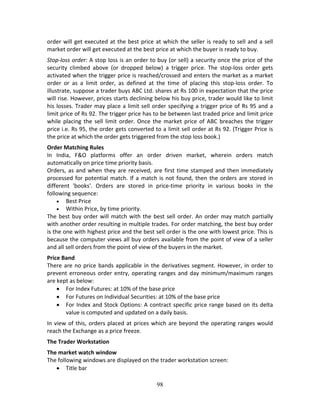 98
order will get executed at the best price at which the seller is ready to sell and a sell 
market order will get executed at the best price at which the buyer is ready to buy. 
Stop‐loss order: A stop loss is an order to buy (or sell) a security once the price of the 
security  climbed  above  (or  dropped  below)  a  trigger  price.  The  stop‐loss  order  gets 
activated when the trigger price is reached/crossed and enters the market as a market 
order  or  as  a  limit  order,  as  defined  at  the  time  of  placing  this  stop‐loss  order.  To 
illustrate, suppose a trader buys ABC Ltd. shares at Rs 100 in expectation that the price 
will rise. However, prices starts declining below his buy price, trader would like to limit 
his losses. Trader may place a limit sell order specifying a trigger price of Rs 95 and a 
limit price of Rs 92. The trigger price has to be between last traded price and limit price 
while placing the sell limit order. Once the market price of ABC breaches the trigger 
price i.e. Rs 95, the order gets converted to a limit sell order at Rs 92. (Trigger Price is 
the price at which the order gets triggered from the stop loss book.)  
Order Matching Rules 
In  India,  F&O  platforms  offer  an  order  driven  market,  wherein  orders  match 
automatically on price time priority basis.  
Orders, as and when they are received, are first time stamped and then immediately 
processed for potential match. If a match is not found, then the orders are stored in 
different  'books'.  Orders  are  stored  in  price‐time  priority  in  various  books  in  the 
following sequence: 
 Best Price 
 Within Price, by time priority. 
The best buy order will match with the best sell order. An order may match partially 
with another order resulting in multiple trades. For order matching, the best buy order 
is the one with highest price and the best sell order is the one with lowest price. This is 
because the computer views all buy orders available from the point of view of a seller 
and all sell orders from the point of view of the buyers in the market. 
Price Band 
There are no price bands applicable in the derivatives segment. However, in order to 
prevent erroneous order entry, operating ranges and day minimum/maximum ranges 
are kept as below: 
 For Index Futures: at 10% of the base price 
 For Futures on Individual Securities: at 10% of the base price 
 For Index and Stock Options: A contract specific price range based on its delta 
value is computed and updated on a daily basis. 
In view of this, orders placed at prices which are beyond the operating ranges would 
reach the Exchange as a price freeze. 
The Trader Workstation  
The market watch window 
The following windows are displayed on the trader workstation screen: 
 Title bar 
 