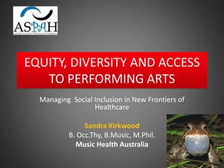 EQUITY, DIVERSITY AND ACCESS
   TO PERFORMING ARTS
  Managing Social Inclusion in New Frontiers of
                  Healthcare

                Sandra Kirkwood
           B. Occ.Thy, B.Music, M.Phil.
             Music Health Australia
 