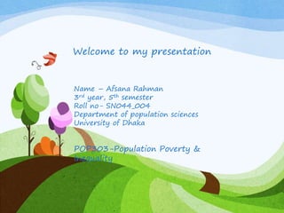 Welcome to my presentation
Name – Afsana Rahman
3rd year, 5th semester
Roll no- SN044_004
Department of population sciences
University of Dhaka
POP303-Population Poverty &
Inequality
 