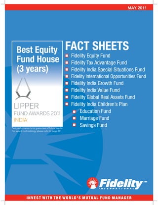 APRIL 2011
                                                                                     MAY 2011




    Best Equity                                       FACT SHEETS
                                                       Fidelity Equity Fund
    Fund House                                         Fidelity Tax Advantage Fund
    (3 years)                                          Fidelity India Special Situations Fund
                                                       Fidelity International Opportunities Fund
                                                       Fidelity India Growth Fund
                                                       Fidelity India Value Fund
                                                       Fidelity Global Real Assets Fund
                                                       Fidelity India Children’s Plan
                                                           Education Fund
                                                           Marriage Fund
Past performance is no guarantee of future results.
                                                           Savings Fund
For award methodology please refer to page 201




              INVEST WITH THE WORLD’S MUTUAL FUND MANAGER
 