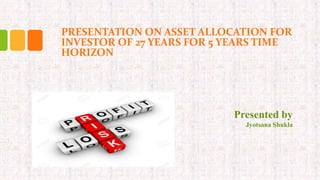 PRESENTATION ON ASSET ALLOCATION FOR
INVESTOR OF 27 YEARS FOR 5 YEARS TIME
HORIZON
Presented by
Jyotsana Shukla
 