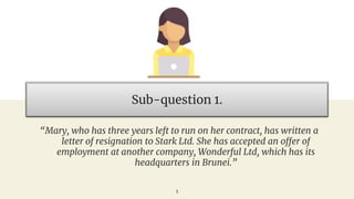 Sub-question 1.
“Mary, who has three years left to run on her contract, has written a
letter of resignation to Stark Ltd. She has accepted an offer of
employment at another company, Wonderful Ltd, which has its
headquarters in Brunei.”
1
 