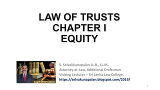 1
LAW OF TRUSTS
CHAPTER I
EQUITY
S. Selvakkunapalan LL.B., LL.M.
Attorney-at-Law, Additional Draftsman
Visiting Lecturer – Sri Lanka Law College.
https://selvakunapalan.blogspot.com/2019/
 
