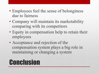 • Employees feel the sense of belonginess
due to fairness
• Company will maintain its marketability
comparing with its competitors
• Equity in compensation help to retain their
employees
• Acceptance and rejection of the
compensation system plays a big role in
maintaining or changing a system

Conclusion

 